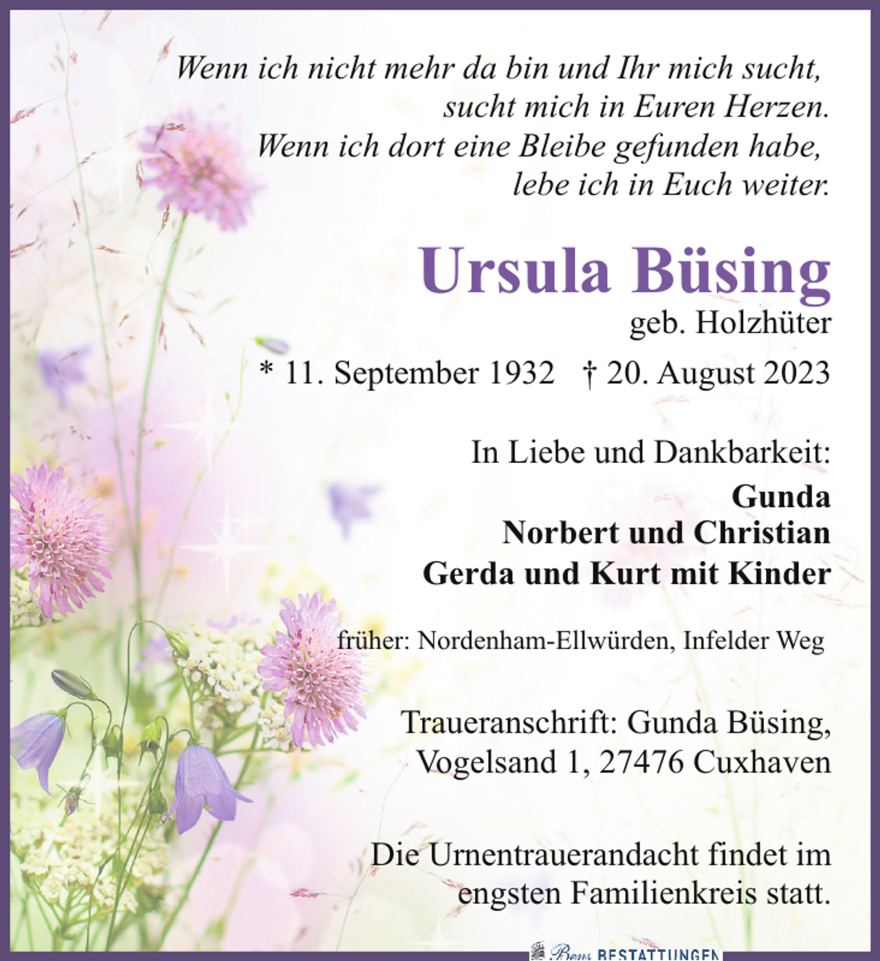 <p>Wenn ich nicht mehr da bin und Ihr mich sucht,<br />sucht mich in Euren Herzen.<br />Wenn ich dort eine Bleibe gefunden habe,<br />lebe ich in Euch weiter.</p><p>Ursula Büsing</p><p>geb. Holzhüter</p><p>* 11. September 1932 † 20. August 2023<br />In Liebe und Dankbarkeit:<br />Gunda<br />Norbert und Christian<br />Gerda und Kurt mit Kinder<br />früher: Nordenham-Ellwürden, Infelder Weg</p><p>Traueranschrift: Gunda Büsing,<br />Vogelsand 1, 27476 Cuxhaven<br />Die Urnentrauerandacht findet im<br />engsten Familienkreis statt.</p>