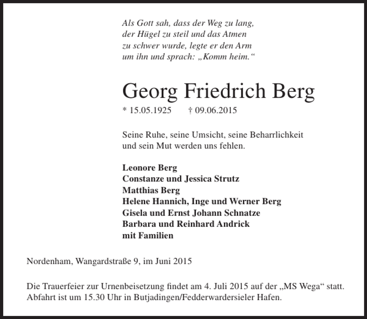 <p>Als Gott sah, dass der Weg zu lang,<br />der Hügel zu steil und das Atmen<br />zu schwer wurde, legte er den Arm<br />um ihn und sprach: „Komm heim.“</p><p>Georg Friedrich Berg<br />* 15.05.1925</p><p>† 09.06.2015</p><p>Seine Ruhe, seine Umsicht, seine Beharrlichkeit<br />und sein Mut werden uns fehlen.<br />Leonore Berg<br />Constanze und Jessica Strutz<br />Matthias Berg<br />Helene Hannich, Inge und Werner Berg<br />Gisela und Ernst Johann Schnatze<br />Barbara und Reinhard Andrick<br />mit Familien<br />Nordenham, Wangardstraße 9, im Juni 2015<br />Die Trauerfeier zur Urnenbeisetzung findet am 4. Juli 2015 auf der „MS Wega“ statt.<br />Abfahrt ist um 15.30 Uhr in Butjadingen/Fedderwardersieler Hafen.</p>
