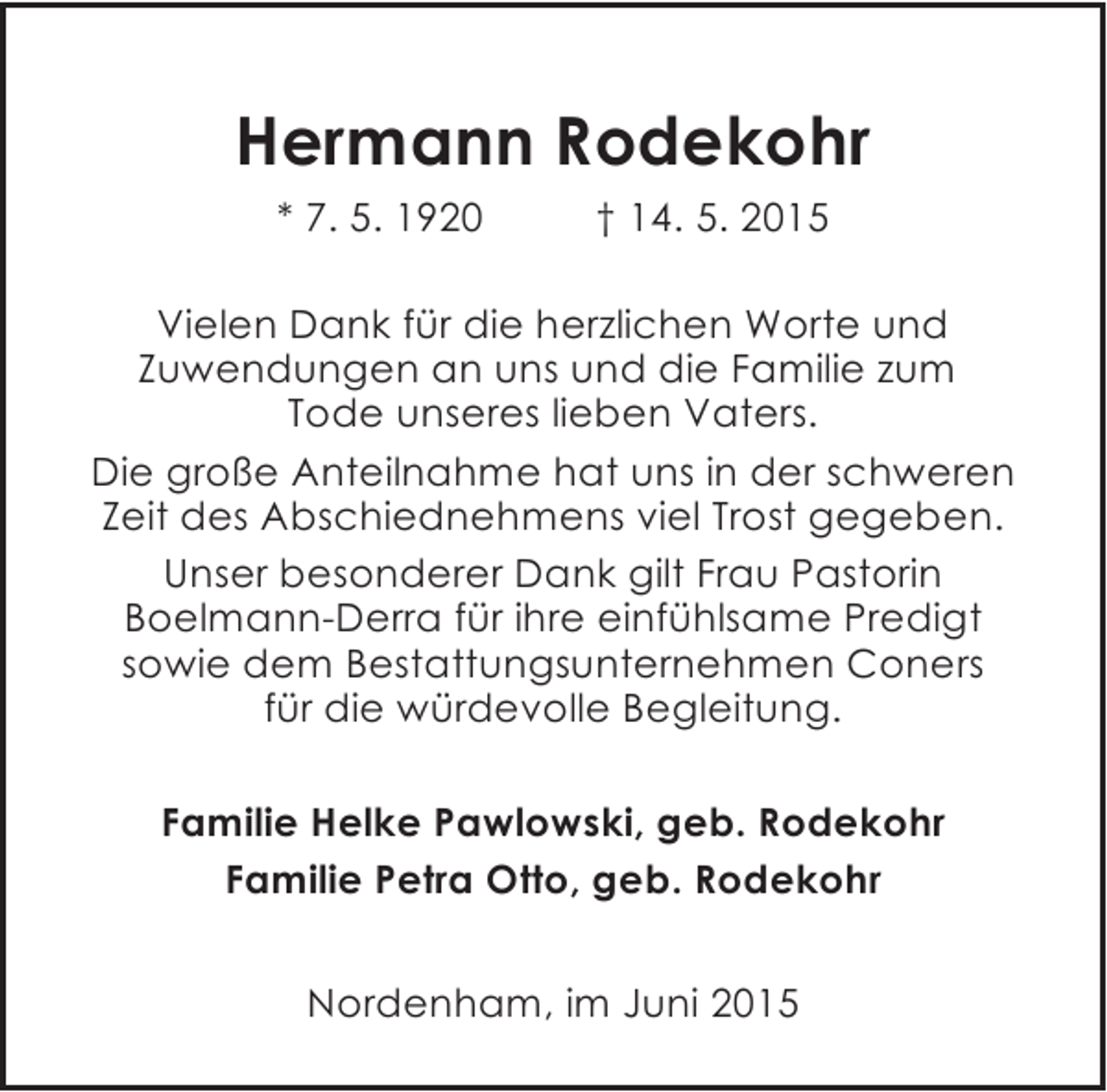 <p>Hermann Rodekohr<br />* 7. 5. 1920</p><p>† 14. 5. 2015</p><p>Vielen Dank für die herzlichen Worte und<br />Zuwendungen an uns und die Familie zum<br />Tode unseres lieben Vaters.<br />Die große Anteilnahme hat uns in der schweren<br />Zeit des Abschiednehmens viel Trost gegeben.<br />Unser besonderer Dank gilt Frau Pastorin<br />Boelmann-Derra für ihre einfühlsame Predigt<br />sowie dem Bestattungsunternehmen Coners<br />für die würdevolle Begleitung.<br />Familie Helke Pawlowski, geb. Rodekohr<br />Familie Petra Otto, geb. Rodekohr<br />Nordenham, im Juni 2015</p>