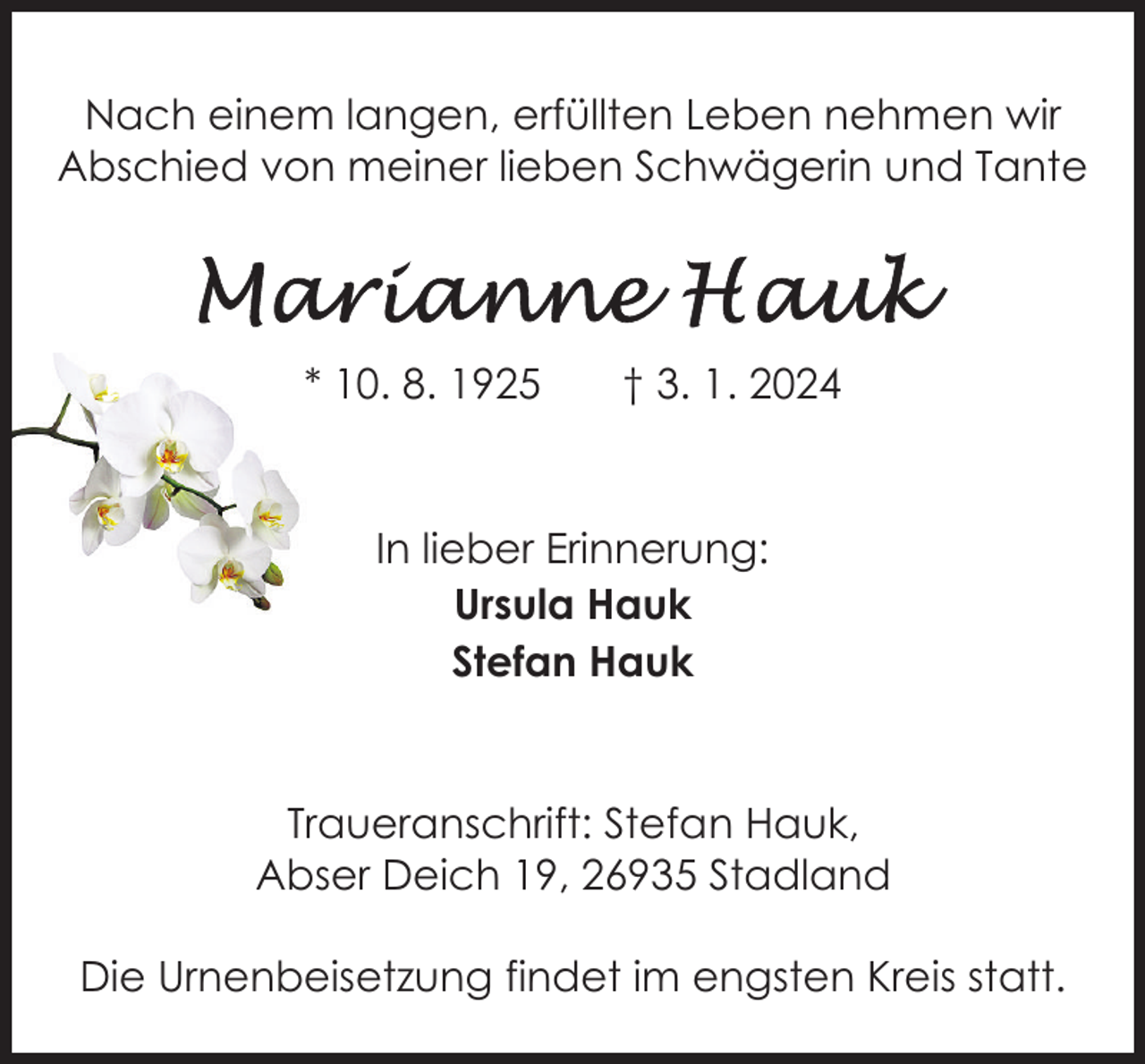 <p>Nach einem langen, erfüllten Leben nehmen wir<br />Abschied von meiner lieben Schwägerin und Tante</p><p>* 10. 8. 1925</p><p>† 3. 1. 2024</p><p>In lieber Erinnerung:<br />Ursula Hauk<br />Stefan Hauk</p><p>Traueranschrift: Stefan Hauk,<br />Abser Deich 19, 26935 Stadland<br />Die Urnenbeisetzung findet im engsten Kreis statt.</p>
