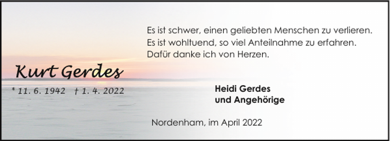 <p>Es ist schwer, einen geliebten Menschen zu verlieren.<br />Es ist wohltuend, so viel Anteilnahme zu erfahren.<br />Dafür danke ich von Herzen.</p><p>* 11. 6. 1942</p><p>† 1. 4. 2022</p><p>Heidi Gerdes<br />und Angehörige<br />Nordenham, im April 2022</p>
