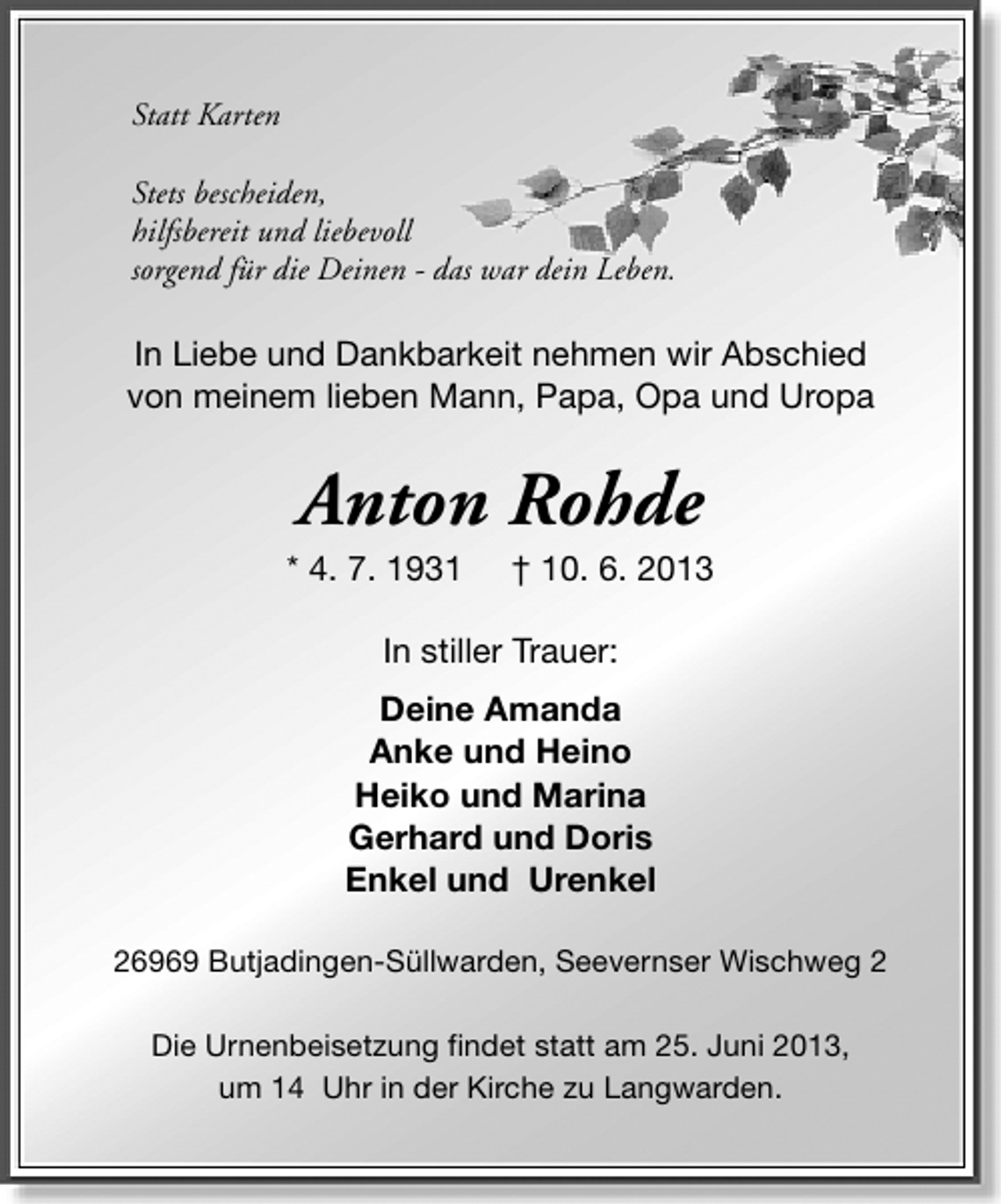 <p>Statt Karten<br />Stets bescheiden,<br />hilfsbereit und liebevoll<br />sorgend für die Deinen - das war dein Leben.</p><p>In Liebe und Dankbarkeit nehmen wir Abschied<br />von meinem lieben Mann, Papa, Opa und Uropa</p><p>Anton Rohde</p><p>* 4. 7. 1931</p><p>† 10. 6. 2013</p><p>In stiller Trauer:<br />Deine Amanda<br />Anke und Heino<br />Heiko und Marina<br />Gerhard und Doris<br />Enkel und Urenkel<br />26969 Butjadingen-Süllwarden, Seevernser Wischweg 2<br />Die Urnenbeisetzung findet statt am 25. Juni 2013,<br />um 14 Uhr in der Kirche zu Langwarden.</p>