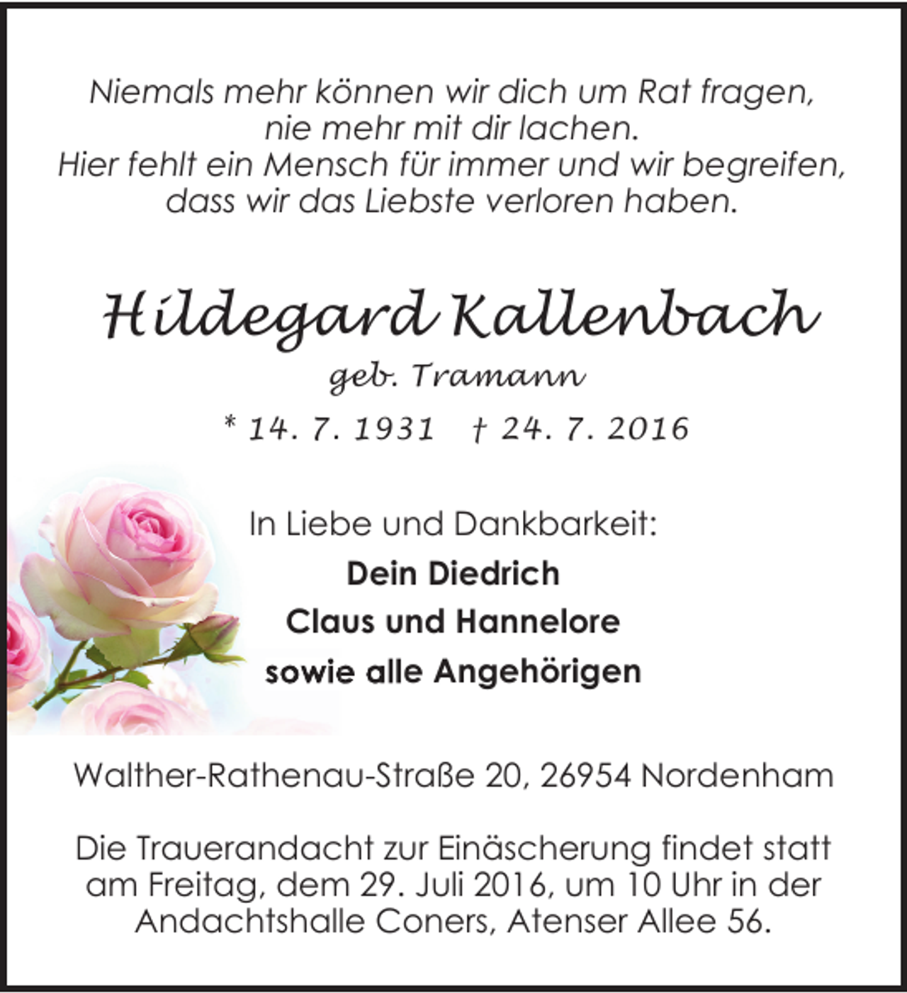 <p>Niemals mehr können wir dich um Rat fragen,<br />nie mehr mit dir lachen.<br />Hier fehlt ein Mensch für immer und wir begreifen,<br />dass wir das Liebste verloren haben.</p><p>Hildegard Kallenbach<br />geb. Tramann<br />* 14. 7. 1931</p><p>† 24. 7. 2016</p><p>In Liebe und Dankbarkeit:<br />Dein Diedrich<br />Claus und Hannelore<br />sowie alle Angehörig<br />e Angehörigen<br />Walther-Rathenau-Straße 20, 26954 Nordenham<br />Die Trauerandacht zur Einäscherung findet statt<br />am Freitag, dem 29. Juli 2016, um 10 Uhr in der<br />Andachtshalle Coners, Atenser Allee 56.</p>