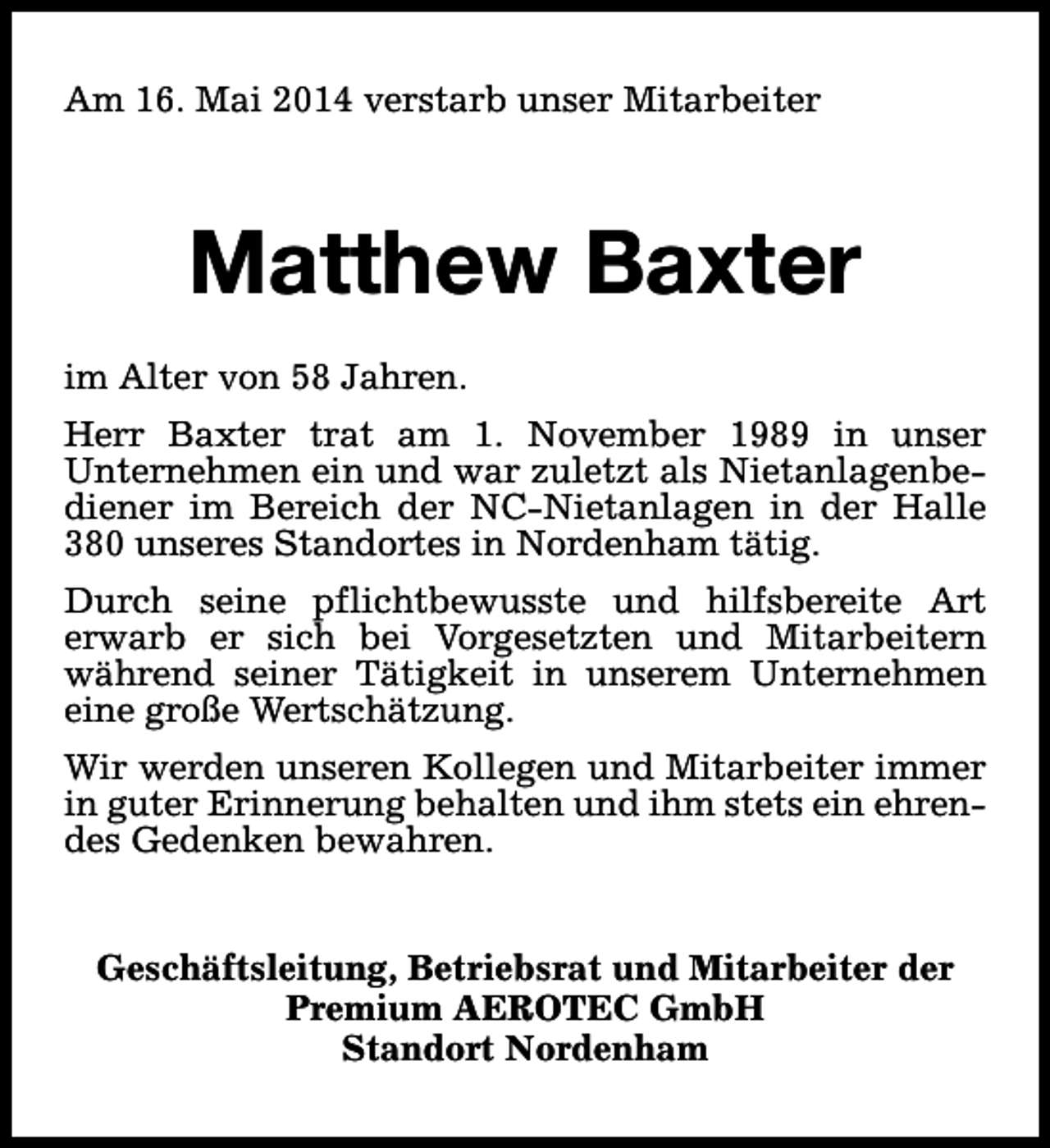 <p>Am 16. Mai 2014 verstarb unser Mitarbeiter</p>
<p>Matthew Baxter<br />im Alter von 58 Jahren.<br />Herr Baxter trat am 1. November 1989 in unser<br />Unternehmen ein und war zuletzt als Nietanlagenbediener im Bereich der NC-Nietanlagen in der Halle<br />380 unseres Standortes in Nordenham tätig.<br />Durch seine pflichtbewusste und hilfsbereite Art<br />erwarb er sich bei Vorgesetzten und Mitarbeitern<br />während seiner Tätigkeit in unserem Unternehmen<br />eine große Wertschätzung.<br />Wir werden unseren Kollegen und Mitarbeiter immer<br />in guter Erinnerung behalten und ihm stets ein ehrendes Gedenken bewahren.<br />Geschäftsleitung, Betriebsrat und Mitarbeiter der<br />Premium AEROTEC GmbH<br />Standort Nordenham</p>