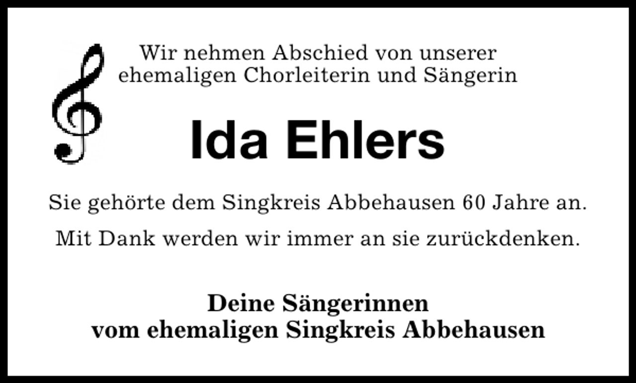 <p>Wir nehmen Abschied von unserer<br />ehemaligen Chorleiterin und Sängerin</p>
<p>Ida Ehlers<br />Sie gehörte dem Singkreis Abbehausen 60 Jahre an.<br />Mit Dank werden wir immer an sie zurückdenken.</p>
<p>Deine Sängerinnen<br />vom ehemaligen Singkreis Abbehausen</p>