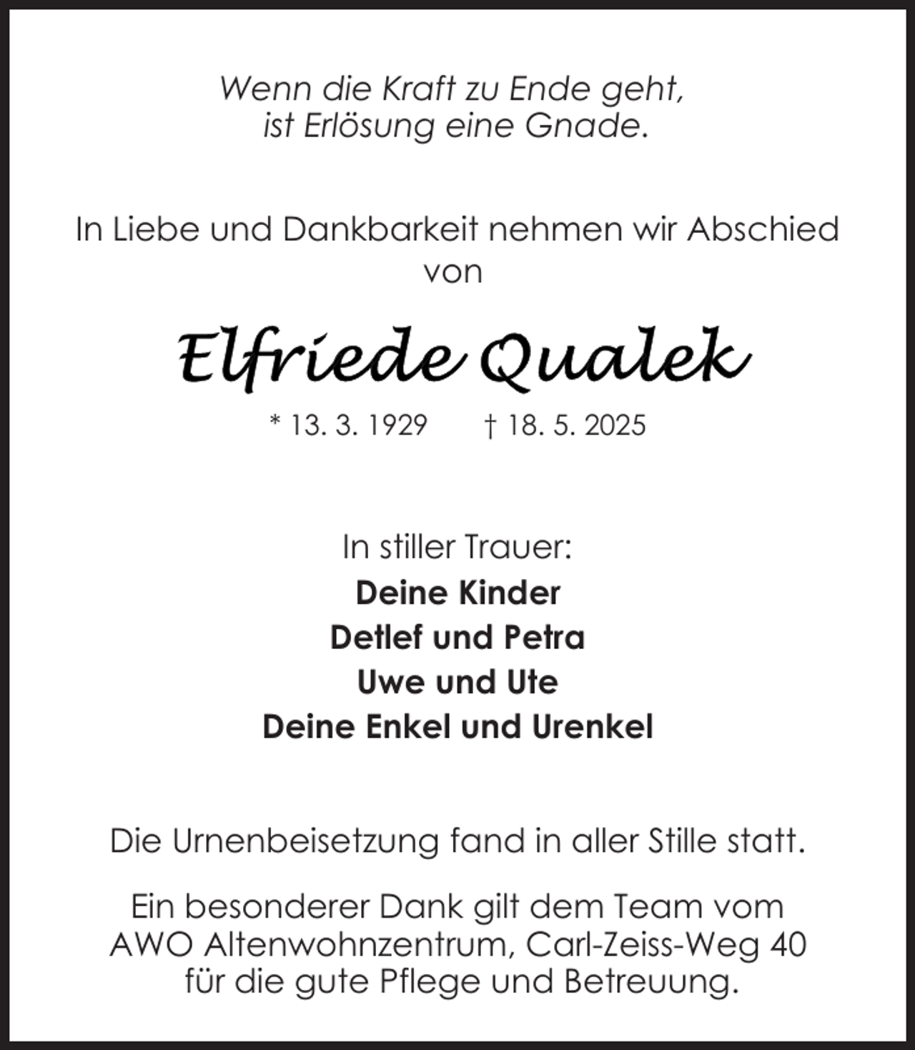 <p>Wenn die Kraft zu Ende geht,<br />ist Erlösung eine Gnade.<br />In Liebe und Dankbarkeit nehmen wir Abschied<br />von</p>
<p>* 13. 3. 1929</p>
<p>† 18. 5. 2025</p>
<p>In stiller Trauer:<br />Deine Kinder<br />Detlef und Petra<br />Uwe und Ute<br />Deine Enkel und Urenkel<br />Die Urnenbeisetzung fand in aller Stille statt.<br />Ein besonderer Dank gilt dem Team vom<br />AWO Altenwohnzentrum, Carl-Zeiss-Weg 40<br />für die gute Pflege und Betreuung.</p>