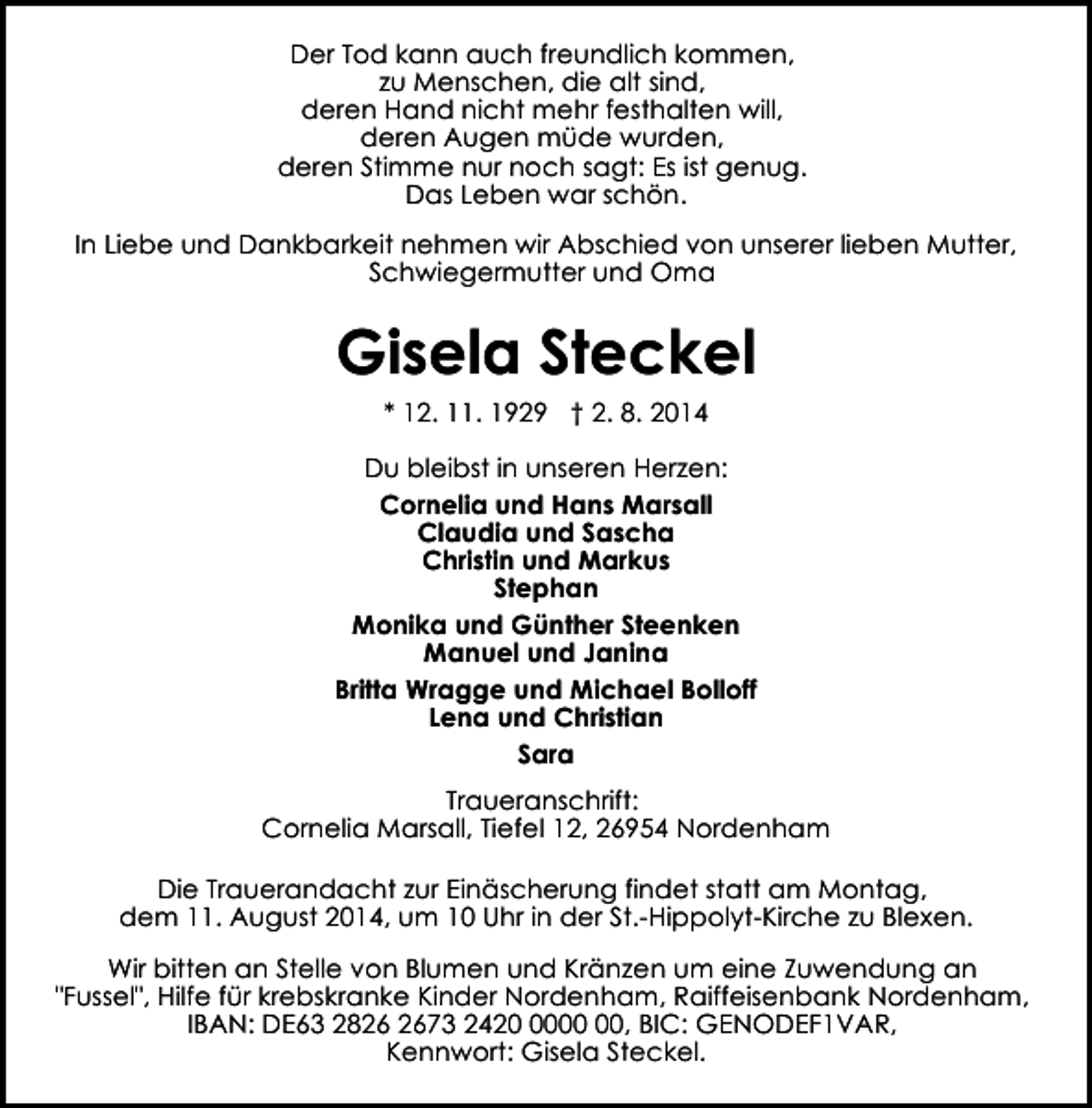 <p>Der Tod kann auch freundlich kommen,<br />zu Menschen, die alt sind,<br />deren Hand nicht mehr festhalten will,<br />deren Augen müde wurden,<br />deren Stimme nur noch sagt: Es ist genug.<br />Das Leben war schön.<br />In Liebe und Dankbarkeit nehmen wir Abschied von unserer lieben Mutter,<br />Schwiegermutter und Oma</p><p>Gisela Steckel<br />* 12. 11. 1929 † 2. 8. 2014<br />Du bleibst in unseren Herzen:<br />Cornelia und Hans Marsall<br />Claudia und Sascha<br />Christin und Markus<br />Stephan<br />Monika und Günther Steenken<br />Manuel und Janina<br />Britta Wragge und Michael Bolloff<br />Lena und Christian<br />Sara<br />Traueranschrift:<br />Cornelia Marsall, Tiefel 12, 26954 Nordenham<br />Die Trauerandacht zur Einäscherung findet statt am Montag,<br />dem 11. August 2014, um 10 Uhr in der St.-Hippolyt-Kirche zu Blexen.<br />Wir bitten an Stelle von Blumen und Kränzen um eine Zuwendung an<br />"Fussel", Hilfe für krebskranke Kinder Nordenham, Raiffeisenbank Nordenham,<br />IBAN: DE63 2873 2420, BIC: GENODEF1VAR,<br />Kennwort: Gisela Steckel.</p>