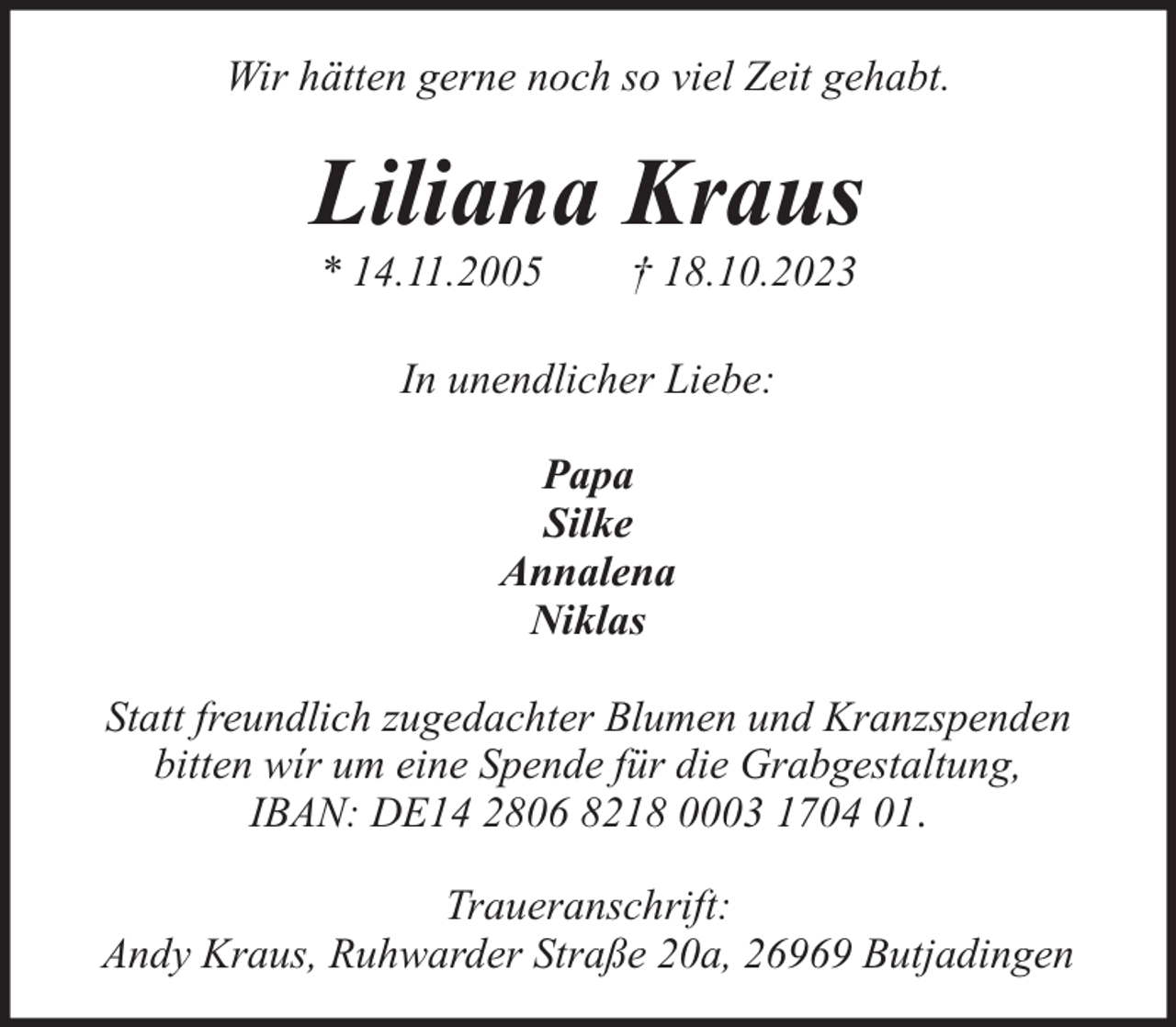 <p>Wir hätten gerne noch so viel Zeit gehabt.</p><p>Liliana Kraus<br />* 14.11.2005</p><p>† 18.10.2023</p><p>In unendlicher Liebe:<br />Papa<br />Silke<br />Annalena<br />Niklas<br />Statt freundlich zugedachter Blumen und Kranzspenden<br />bitten wír um eine Spende für die Grabgestaltung,<br />IBAN: DE14 2806 8218 0003 1704 01.<br />Traueranschrift:<br />Andy Kraus, Ruhwarder Straße 20a, 26969 Butjadingen</p>
