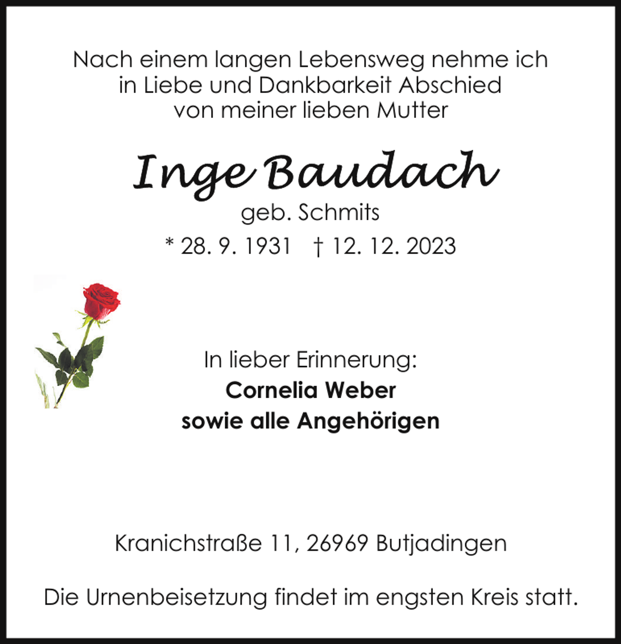 <p>Nach einem langen Lebensweg nehme ich<br />in Liebe und Dankbarkeit Abschied<br />von meiner lieben Mutter</p><p>geb. Schmits<br />* 28. 9. 1931 † 12. 12. 2023</p><p>In lieber Erinnerung:<br />Cornelia Weber<br />sowie alle Angehörigen</p><p>Kranichstraße 11, 26969 Butjadingen<br />Die Urnenbeisetzung findet im engsten Kreis statt.</p>