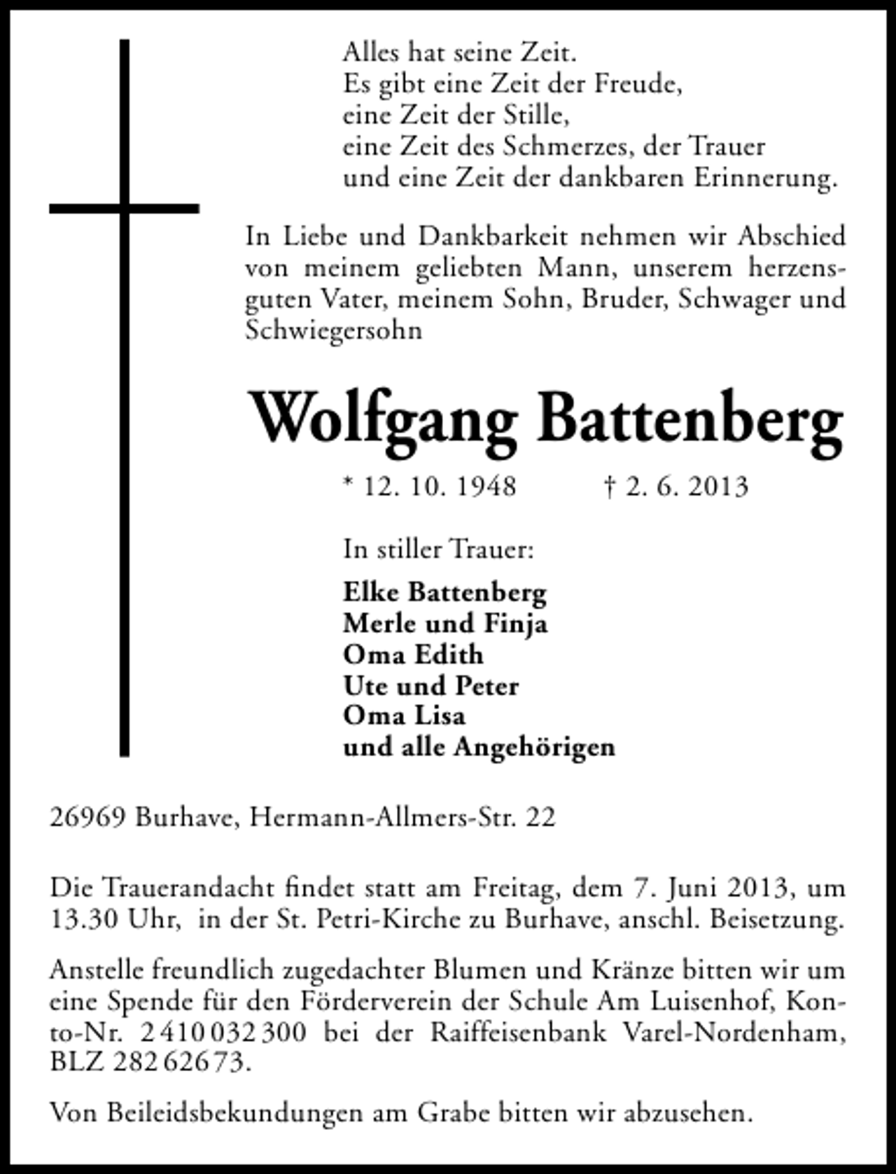 <p>Alles hat seine Zeit.<br />Es gibt eine Zeit der Freude,<br />eine Zeit der Stille,<br />eine Zeit des Schmerzes, der Trauer<br />und eine Zeit der dankbaren Erinnerung.<br />In Liebe und Dankbarkeit nehmen wir Abschied<br />von meinem geliebten Mann, unserem herzensguten Vater, meinem Sohn, Bruder, Schwager und<br />Schwiegersohn</p><p>Wolfgang Battenberg<br />* 12. 10. 1948</p><p>† 2. 6. 2013</p><p>In stiller Trauer:<br />Elke Battenberg<br />Merle und Finja<br />Oma Edith<br />Ute und Peter<br />Oma Lisa<br />und alle Angehörigen<br />26969 Burhave, Hermann-Allmers-Str. 22<br />Die Trauerandacht ﬁndet statt am Freitag, dem 7. Juni 2013, um<br />13.30 Uhr, in der St. Petri-Kirche zu Burhave, anschl. Beisetzung.<br />Anstelle freundlich zugedachter Blumen und Kränze bitten wir um<br />eine Spende für den Förderverein der Schule Am Luisenhof, Konto-Nr. 2 4132 300 bei der Raiffeisenbank Varel-Nordenham,<br />BLZ 282 626 73.<br />Von Beileidsbekundungen am Grabe bitten wir abzusehen.</p>