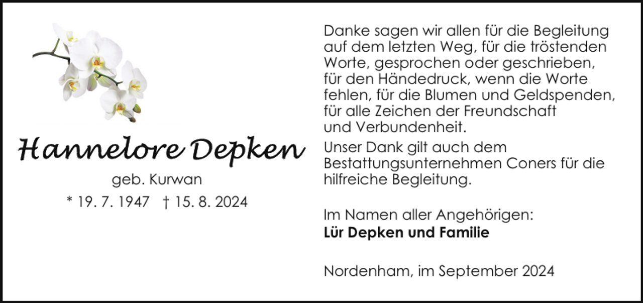 <p>geb. Kurwan<br />* 19. 7. 1947 † 15. 8. 2024</p><p>Danke sagen wir allen für die Begleitung<br />auf dem letzten Weg, für die tröstenden<br />Worte, gesprochen oder geschrieben,<br />für den Händedruck, wenn die Worte<br />fehlen, für die Blumen und Geldspenden,<br />für alle Zeichen der Freundschaft<br />und Verbundenheit.<br />Unser Dank gilt auch dem<br />Bestattungsunternehmen Coners für die<br />hilfreiche Begleitung.<br />Im Namen aller Angehörigen:<br />Lür Depken und Familie<br />Nordenham, im September 2024</p>