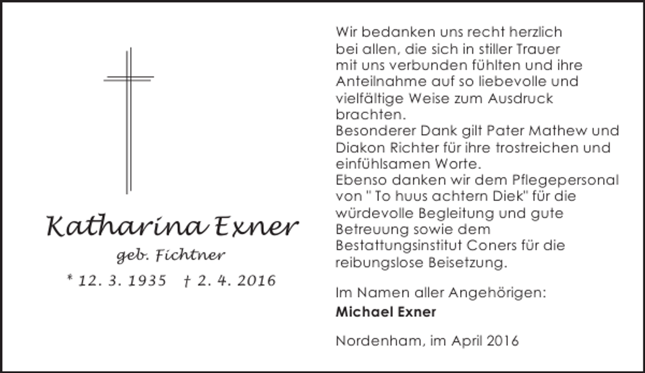 <p>Katharina Exner<br />geb. Fichtner<br />* 12. 3. 1935</p><p>† 2. 4. 2016</p><p>Wir bedanken uns recht herzlich<br />bei allen, die sich in stiller Trauer<br />mit uns verbunden fühlten und ihre<br />Anteilnahme auf so liebevolle und<br />vielfältige Weise zum Ausdruck<br />brachten.<br />Besonderer Dank gilt Pater Mathew und<br />Diakon Richter für ihre trostreichen und<br />einfühlsamen Worte.<br />Ebenso danken wir dem Pflegepersonal<br />von " To huus achtern Diek" für die<br />würdevolle Begleitung und gute<br />Betreuung sowie dem<br />Bestattungsinstitut Coners für die<br />reibungslose Beisetzung.</p><p>Im Namen aller Angehörigen:<br />Michael Exner<br />Nordenham, im April 2016</p>