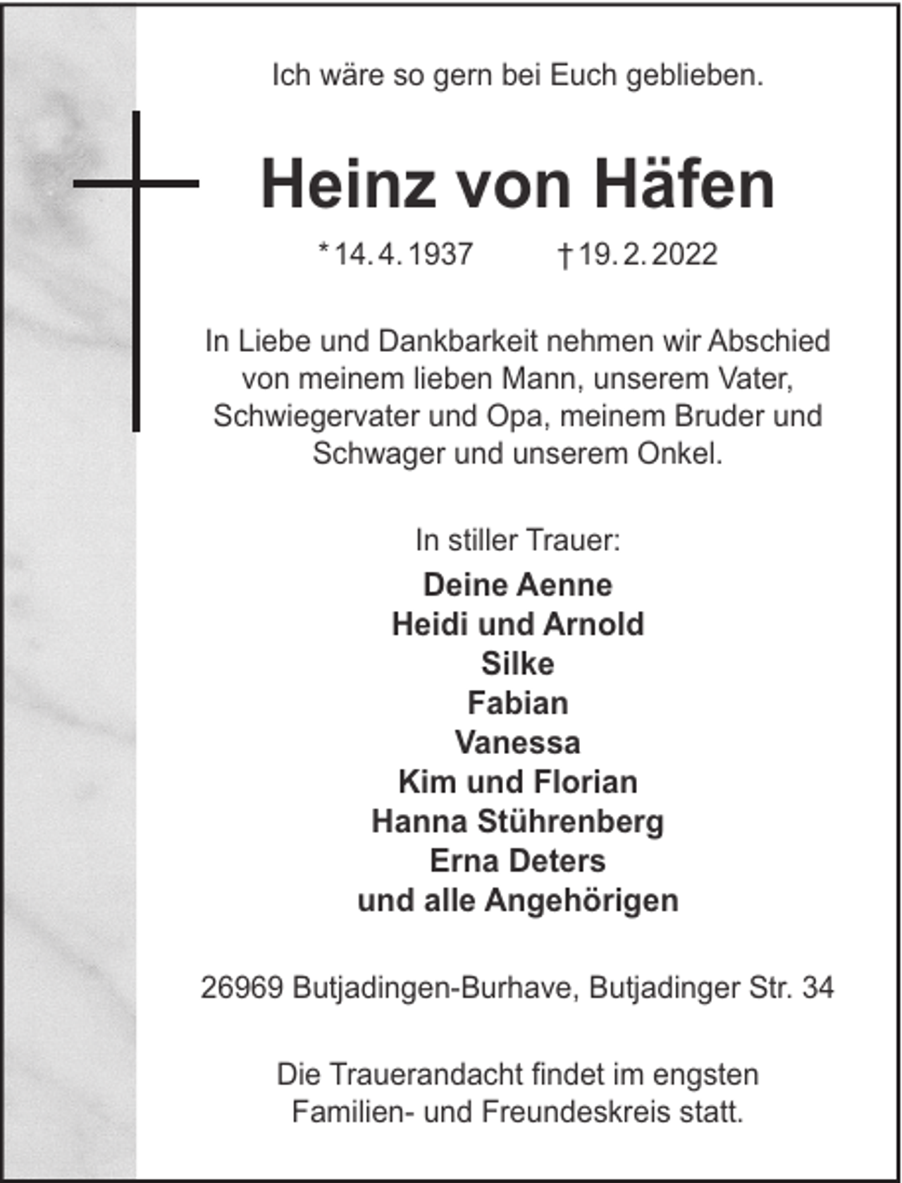 <p>Ich wäre so gern bei Euch geblieben.</p><p>Heinz von Häfen<br />* 14. 4. 1937</p><p>† 19. 2. 2022</p><p>In Liebe und Dankbarkeit nehmen wir Abschied<br />von meinem lieben Mann, unserem Vater,<br />Schwiegervater und Opa, meinem Bruder und<br />Schwager und unserem Onkel.<br />In stiller Trauer:</p><p>Deine Aenne<br />Heidi und Arnold<br />Silke<br />Fabian<br />Vanessa<br />Kim und Florian<br />Hanna Stührenberg<br />Erna Deters<br />und alle Angehörigen<br />26969 Butjadingen-Burhave, Butjadinger Str. 34<br />Die Trauerandacht ﬁndet im engsten<br />Familien- und Freundeskreis statt.</p>