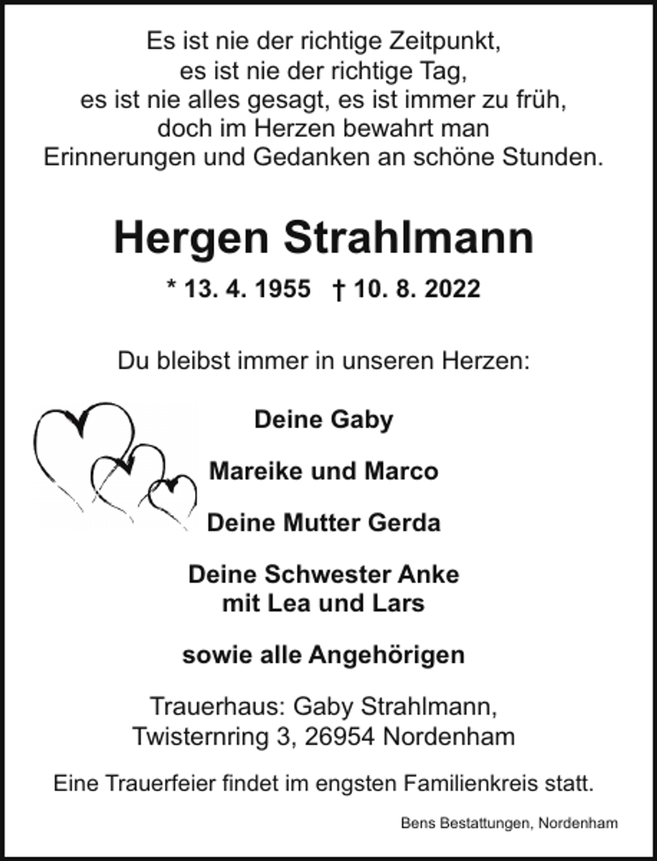 <p>Es ist nie der richtige Zeitpunkt,<br />es ist nie der richtige Tag,<br />es ist nie alles gesagt, es ist immer zu früh,<br />doch im Herzen bewahrt man<br />Erinnerungen und Gedanken an schöne Stunden.</p><p>Hergen Strahlmann<br />* 13. 4. 1955 † 10. 8. 2022<br />Du bleibst immer in unseren Herzen:<br />Deine Gaby<br />Mareike und Marco<br />Deine Mutter Gerda<br />Deine Schwester Anke<br />mit Lea und Lars<br />sowie alle Angehörigen<br />Trauerhaus: Gaby Strahlmann,<br />Twisternring 3, 26954 Nordenham<br />Eine Trauerfeier findet im engsten Familienkreis statt.<br />Bens Bestattungen, Nordenham</p>