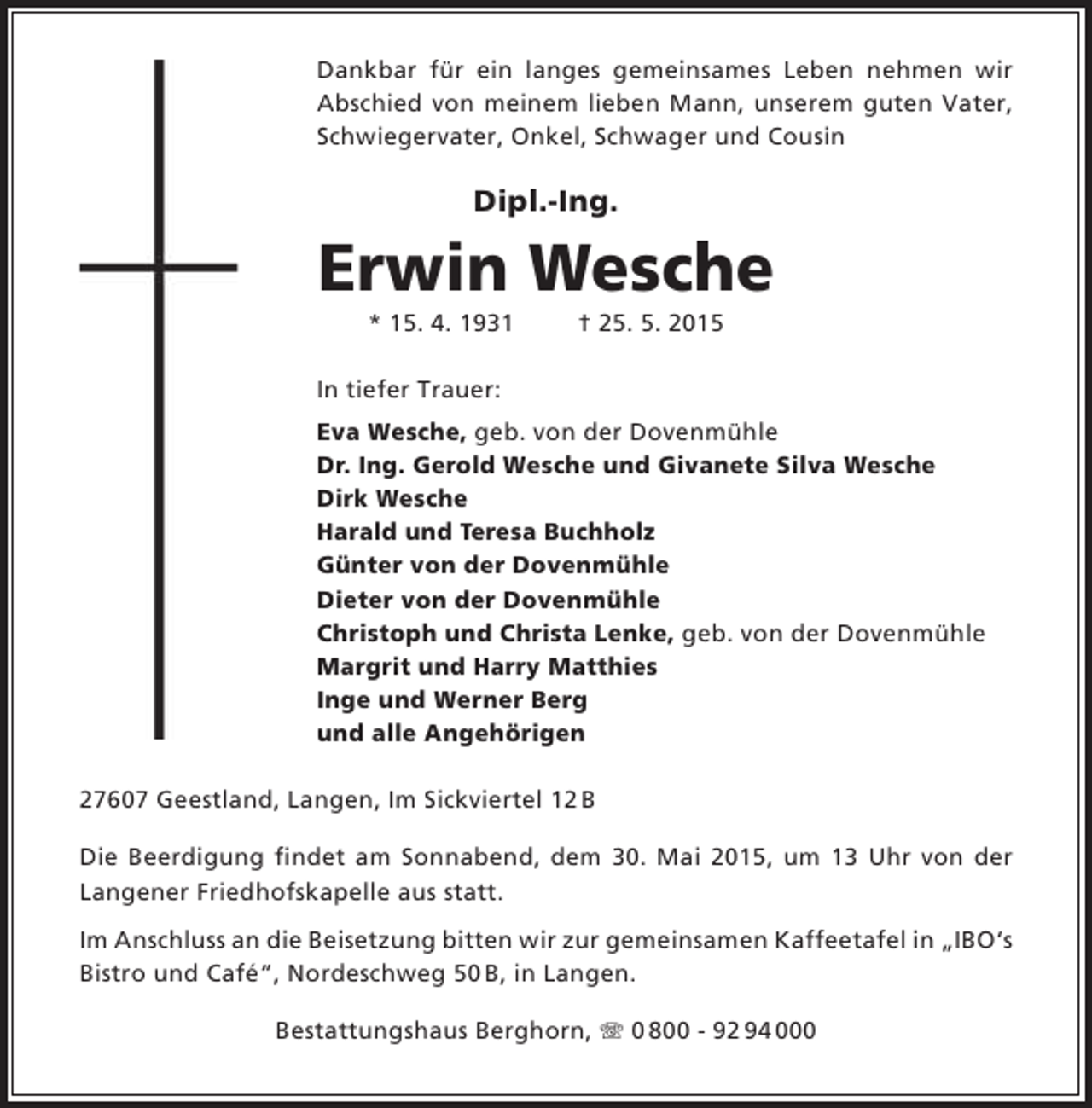 <p>Dankbar für ein langes gemeinsames Leben nehmen wir<br />Abschied von meinem lieben Mann, unserem guten Vater,<br />Schwiegervater, Onkel, Schwager und Cousin</p><p>Dipl.-Ing.</p><p>Erwin Wesche<br />* 15. 4. 1931</p><p>† 25. 5. 2015</p><p>In tiefer Trauer:<br />Eva Wesche, geb. von der Dovenmühle<br />Dr. Ing. Gerold Wesche und Givanete Silva Wesche<br />Dirk Wesche<br />Harald und Teresa Buchholz<br />Günter von der Dovenmühle<br />Dieter von der Dovenmühle<br />Christoph und Christa Lenke, geb. von der Dovenmühle<br />Margrit und Harry Matthies<br />Inge und Werner Berg<br />und alle Angehörigen<br />27607 Geestland, Langen, Im Sickviertel 12 B<br />Die Beerdigung findet am Sonnabend, dem 30. Mai 2015, um 13 Uhr von der<br />Langener Friedhofskapelle aus statt.<br />Im Anschluss an die Beisetzung bitten wir zur gemeinsamen Kaffeetafel in „IBO‘s<br />Bistro und Café“, Nordeschweg 50 B, in Langen.<br />Bestattungshaus Berghorn, T 0 800 - 92 94 000</p>