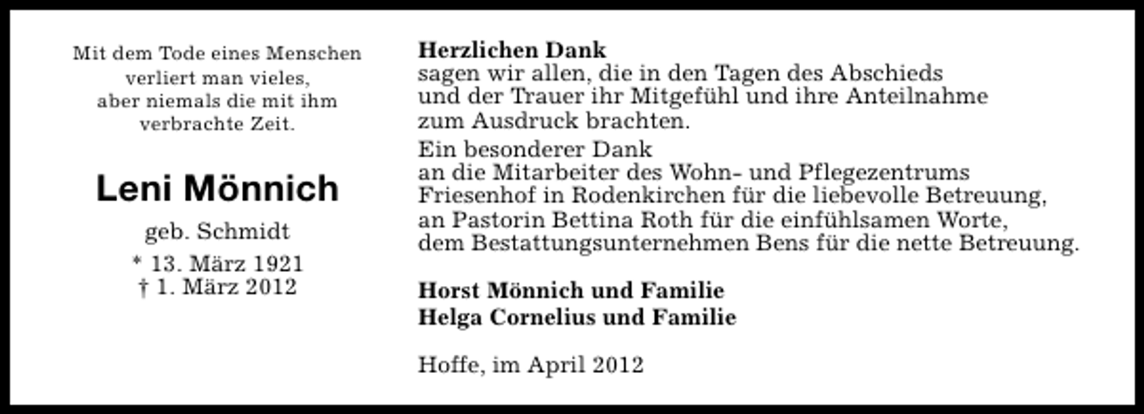 <p>Mit dem Tode eines Menschen<br />verliert man vieles,<br />aber niemals die mit ihm<br />verbrachte Zeit.</p><p>Leni Mönnich<br />geb. Schmidt<br />* 13. März 1921<br />† 1. März 2012</p><p>Herzlichen Dank<br />sagen wir allen, die in den Tagen des Abschieds<br />und der Trauer ihr Mitgefühl und ihre Anteilnahme<br />zum Ausdruck brachten.<br />Ein besonderer Dank<br />an die Mitarbeiter des Wohn- und Pflegezentrums<br />Friesenhof in Rodenkirchen für die liebevolle Betreuung,<br />an Pastorin Bettina Roth für die einfühlsamen Worte,<br />dem Bestattungsunternehmen Bens für die nette Betreuung.<br />Horst Mönnich und Familie<br />Helga Cornelius und Familie<br />Hoffe, im April 2012</p>