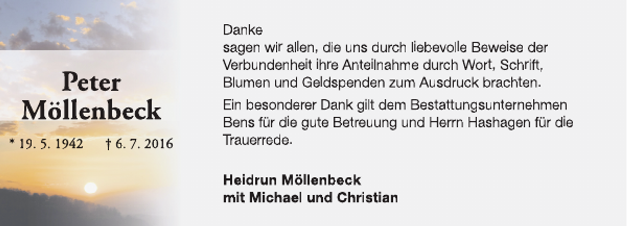 <p>Peter<br />Möllenbeck<br />* 19. 5. 1942</p><p>† 6. 7. 2016</p><p>Danke<br />sagen wir allen, die uns durch liebevolle Beweise der<br />Verbundenheit ihre Anteilnahme durch Wort, Schrift,<br />Blumen und Geldspenden zum Ausdruck brachten.<br />Ein besonderer Dank gilt dem Bestattungsunternehmen<br />Bens für die gute Betreuung und Herrn Hashagen für die<br />Trauerrede.<br />Heidrun Möllenbeck<br />mit Michael und Christian</p>