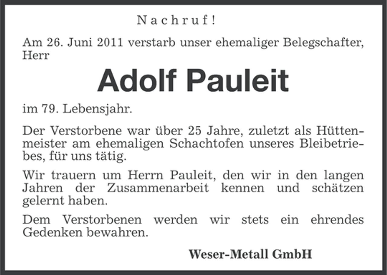 <p>Nachruf!<br />Am 26. Juni 2011 verstarb unser ehemaliger Belegschafter,<br />Herr</p><p>Adolf Pauleit<br />im 79. Lebensjahr.<br />Der Verstorbene war über 25 Jahre, zuletzt als Hüttenmeister am ehemaligen Schachtofen unseres Bleibetriebes, für uns tätig.<br />Wir trauern um Herrn Pauleit, den wir in den langen<br />Jahren der Zusammenarbeit kennen und schätzen<br />gelernt haben.<br />Dem Verstorbenen werden wir stets ein ehrendes<br />Gedenken bewahren.<br />Weser-Metall GmbH</p>