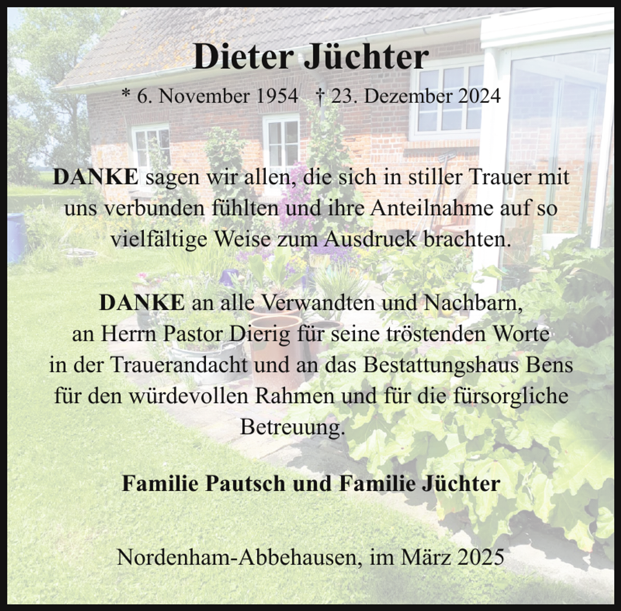 <p>Dieter Jüchter<br />* 6. November 1954 † 23. Dezember 2024</p><p>DANKE sagen wir allen, die sich in stiller Trauer mit<br />uns verbunden fühlten und ihre Anteilnahme auf so<br />vielfältige Weise zum Ausdruck brachten.<br />DANKE an alle Verwandten und Nachbarn,<br />an Herrn Pastor Dierig für seine tröstenden Worte<br />in der Trauerandacht und an das Bestattungshaus Bens<br />für den würdevollen Rahmen und für die fürsorgliche<br />Betreuung.<br />Familie Pautsch und Familie Jüchter<br />Nordenham-Abbehausen, im März 2025</p>