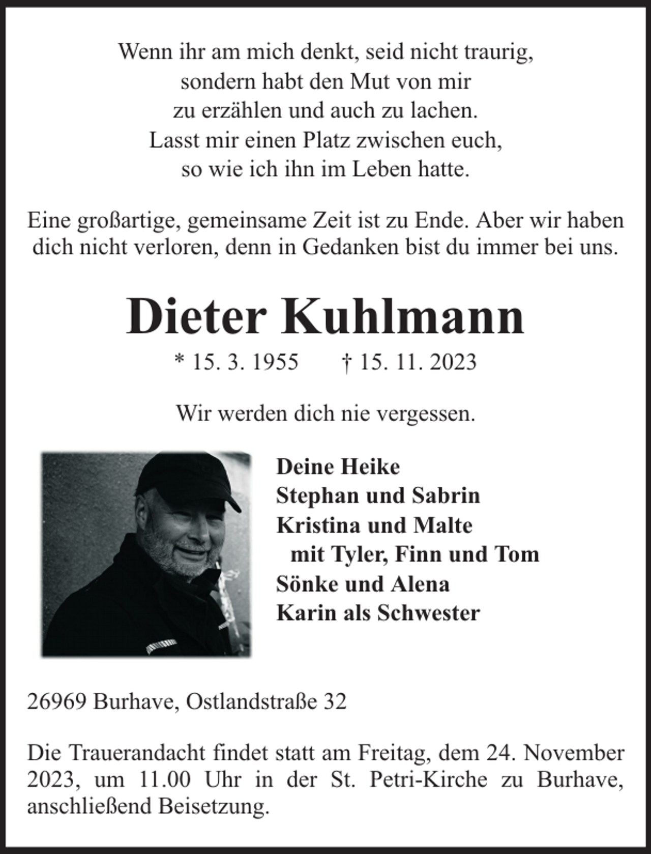 <p>Wenn ihr am mich denkt, seid nicht traurig,<br />sondern habt den Mut von mir<br />zu erzählen und auch zu lachen.<br />Lasst mir einen Platz zwischen euch,<br />so wie ich ihn im Leben hatte.<br />Eine großartige, gemeinsame Zeit ist zu Ende. Aber wir haben<br />dich nicht verloren, denn in Gedanken bist du immer bei uns.</p><p>Dieter Kuhlmann<br />* 15. 3. 1955</p><p>† 15. 11. 2023</p><p>Wir werden dich nie vergessen.<br />Deine Heike<br />Stephan und Sabrin<br />Kristina und Malte<br />mit Tyler, Finn und Tom<br />Sönke und Alena<br />Karin als Schwester<br />26969 Burhave, Ostlandstraße 32<br />Die Trauerandacht findet statt am Freitag, dem 24. November<br />2023, um 11.00 Uhr in der St. Petri-Kirche zu Burhave,<br />anschließend Beisetzung.</p>