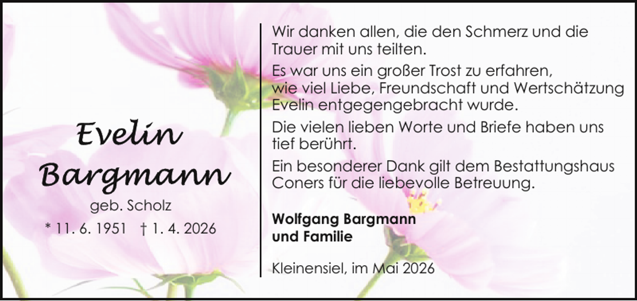 <p>Wir danken allen, die den Schmerz und die<br />Trauer mit uns teilten.<br />Es war uns ein großer Trost zu erfahren,<br />wie viel Liebe, Freundschaft und Wertschätzung<br />Evelin entgegengebracht wurde.<br />Die vielen lieben Worte und Briefe haben uns<br />tief berührt.<br />Ein besonderer Dank gilt dem Bestattungshaus<br />Coners für die liebevolle Betreuung.<br />geb. Scholz<br />* 11. 6. 1951 † 1. 4. 2026</p><p>Wolfgang Bargmann<br />und Familie<br />Kleinensiel, im Mai 2026</p>
