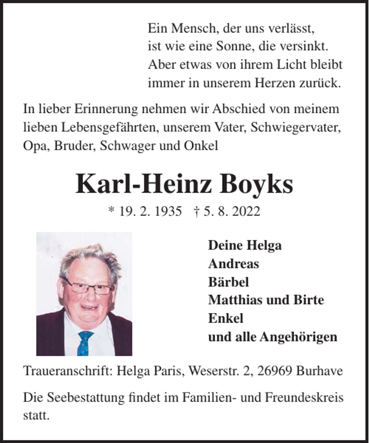<p>Ein Mensch, der uns verlässt,<br />ist wie eine Sonne, die versinkt.<br />Aber etwas von ihrem Licht bleibt<br />immer in unserem Herzen zurück.<br />In lieber Erinnerung nehmen wir Abschied von meinem<br />lieben Lebensgefährten, unserem Vater, Schwiegervater,<br />Opa, Bruder, Schwager und Onkel</p><p>Karl-Heinz Boyks<br />* 19. 2. 1935 † 5. 8. 2022<br />Deine Helga<br />Andreas<br />Bärbel<br />Matthias und Birte<br />Enkel<br />und alle Angehörigen<br />Traueranschrift: Helga Paris, Weserstr. 2, 26969 Burhave<br />Die Seebestattung findet im Familien- und Freundeskreis<br />statt.</p>