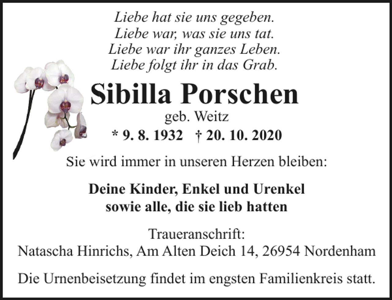 <p>Liebe hat sie uns gegeben.<br />Liebe war, was sie uns tat.<br />Liebe war ihr ganzes Leben.<br />Liebe folgt ihr in das Grab.</p><p>Sibilla Porschen<br />S<br />geb. Weitz<br />* 9. 8. 1932 † 20. 10. 2020</p><p>Sie wird immer in unseren Herzen bleiben:<br />Si<br />Deine Kinder, Enkel und Urenkel<br />sowie alle, die sie lieb hatten<br />Traueranschrift:<br />Natascha Hinrichs, Am Alten Deich 14, 26954 Nordenham<br />Die Urnenbeisetzung findet im engsten Familienkreis statt.</p>