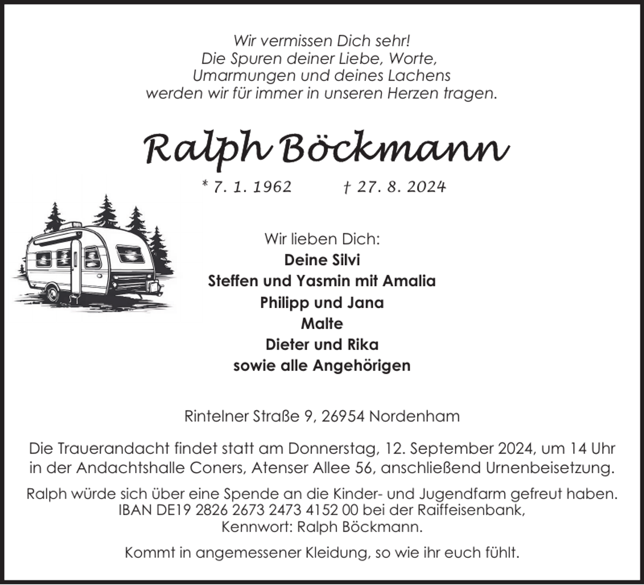 <p>Wir vermissen Dich sehr!<br />Die Spuren deiner Liebe, Worte,<br />Umarmungen und deines Lachens<br />werden wir für immer in unseren Herzen tragen.</p>
<p>* 7. 1. 1962</p>
<p>† 27. 8. 2024</p>
<p>Wir lieben Dich:<br />Deine Silvi<br />Steffen und Yasmin mit Amalia<br />Philipp und Jana<br />Malte<br />Dieter und Rika<br />sowie alle Angehörigen<br />Rintelner Straße 9, 26954 Nordenham<br />Die Trauerandacht findet statt am Donnerstag, 12. September 2024, um 14 Uhr<br />in der Andachtshalle Coners, Atenser Allee 56, anschließend Urnenbeisetzung.<br />Ralph würde sich über eine Spende an die Kinder- und Jugendfarm gefreut haben.<br />IBAN DE19 2873 2473 4152 00 bei der Raiffeisenbank,<br />Kennwort: Ralph Böckmann.<br />Kommt in angemessener Kleidung, so wie ihr euch fühlt.</p>