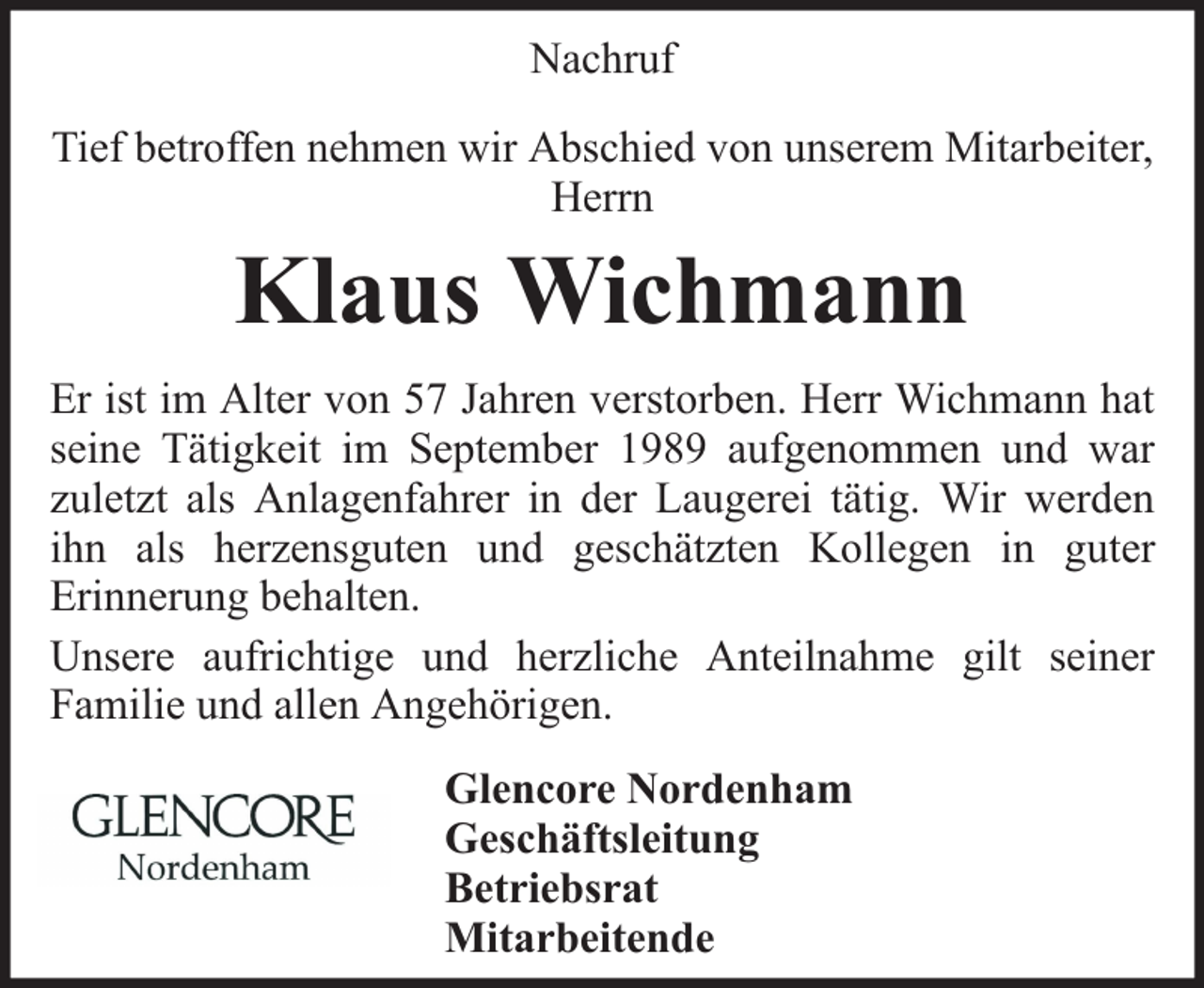 <p>Nachruf<br />Tief betroffen nehmen wir Abschied von unserem Mitarbeiter,<br />Herrn</p><p>Klaus Wichmann<br />Er ist im Alter von 57 Jahren verstorben. Herr Wichmann hat<br />seine Tätigkeit im September 1989 aufgenommen und war<br />zuletzt als Anlagenfahrer in der Laugerei tätig. Wir werden<br />ihn als herzensguten und geschätzten Kollegen in guter<br />Erinnerung behalten.<br />Unsere aufrichtige und herzliche Anteilnahme gilt seiner<br />Familie und allen Angehörigen.<br />Glencore Nordenham<br />Geschäftsleitung<br />Betriebsrat<br />Mitarbeitende</p>