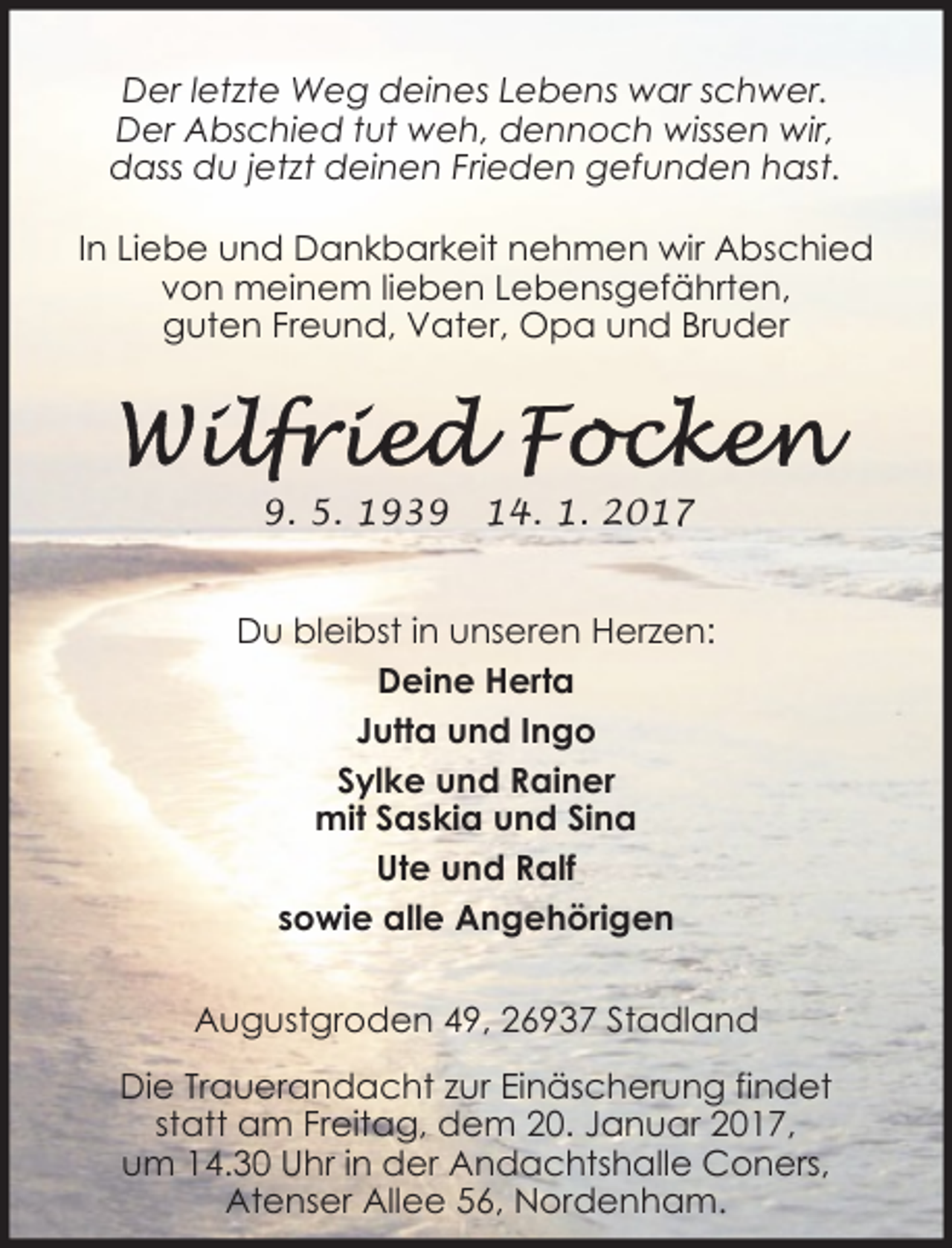 <p>Der letzte Weg deines Lebens war schwer.<br />Der Abschied tut weh, dennoch wissen wir,<br />dass du jetzt deinen Frieden gefunden hast.<br />In Liebe und Dankbarkeit nehmen wir Abschied<br />von meinem lieben Lebensgefährten,<br />guten Freund, Vater, Opa und Bruder</p><p>9. 5. 1939</p><p>14. 1. 2017</p><p>Du bleibst in unseren Herzen:<br />Deine Herta<br />Jutta und Ingo<br />Sylke und Rainer<br />mit Saskia und Sina<br />Ute und Ralf<br />sowie alle Angehörigen<br />Augustgroden 49, 26937 Stadland<br />Die Trauerandacht zur Einäscherung findet<br />statt am Freitag, dem 20. Januar 2017,<br />um 14.30 Uhr in der Andachtshalle Coners,<br />Atenser Allee 56, Nordenham.</p>