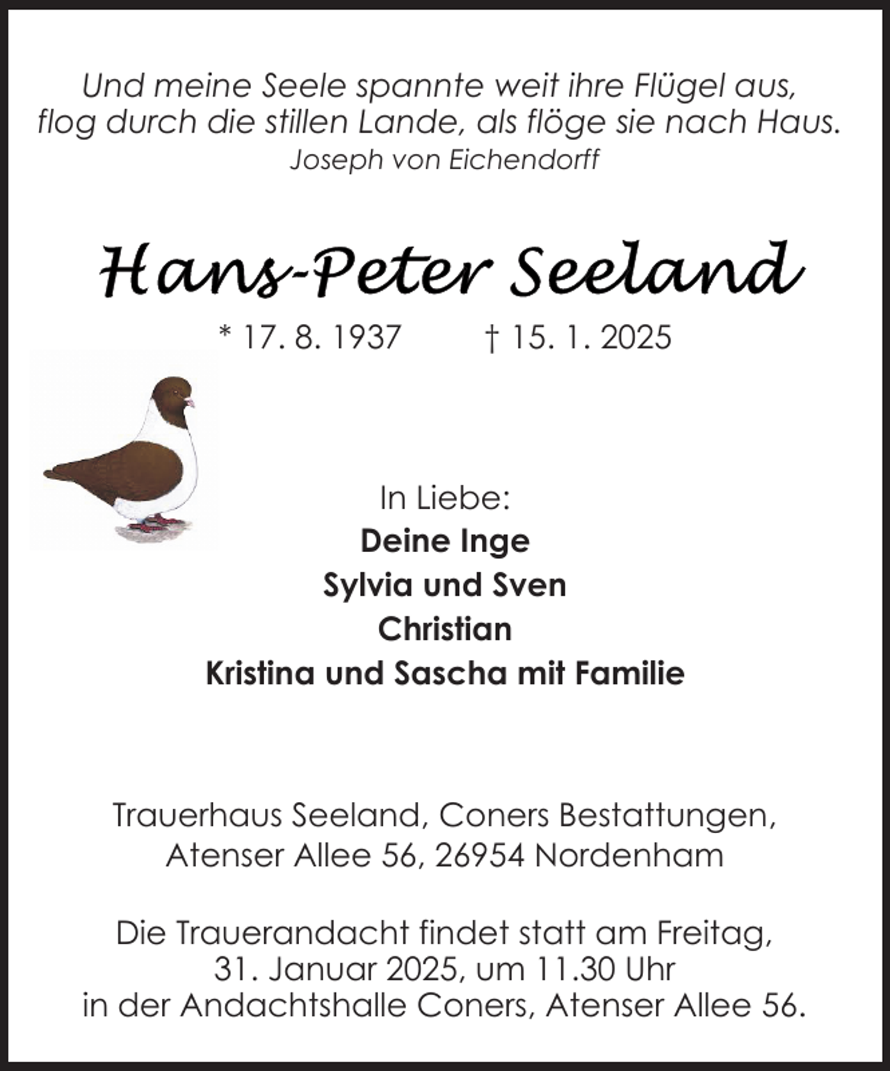 <p>Und meine Seele spannte weit ihre Flügel aus,<br />flog durch die stillen Lande, als flöge sie nach Haus.<br />Joseph von Eichendorff</p>
<p>* 17. 8. 1937</p>
<p>† 15. 1. 2025</p>
<p>In Liebe:<br />Deine Inge<br />Sylvia und Sven<br />Christian<br />Kristina und Sascha mit Familie</p>
<p>Trauerhaus Seeland, Coners Bestattungen,<br />Atenser Allee 56, 26954 Nordenham<br />Die Trauerandacht findet statt am Freitag,<br />31. Januar 2025, um 11.30 Uhr<br />in der Andachtshalle Coners, Atenser Allee 56.</p>