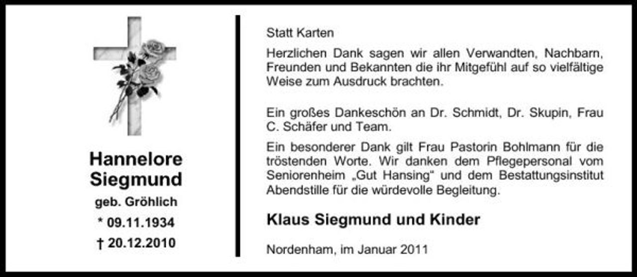 <p>Statt Karten Herzlichen Dank sagen wir allen Verwandten, Nachbarn, Freunden und Bekannten die ihr Mitgefühl auf so vielfältige Weise zum Ausdruck brachten. Ein großes Dankeschön an Dr. Schmidt, Dr. Skupin, Frau C. Schäfer und Team.</p><p>Hannelore Siegmund<br />geb. Gröhlich</p><p>Ein besonderer Dank gilt Frau Pastorin Bohlmann für die tröstenden Worte. Wir danken dem Pflegepersonal vom Seniorenheim „Gut Hansing“ und dem Bestattungsinstitut Abendstille für die würdevolle Begleitung.</p><p>* 09.11.1934 † 20.12.2010</p><p>Klaus Siegmund und Kinder<br />Nordenham, im Januar 2011</p>