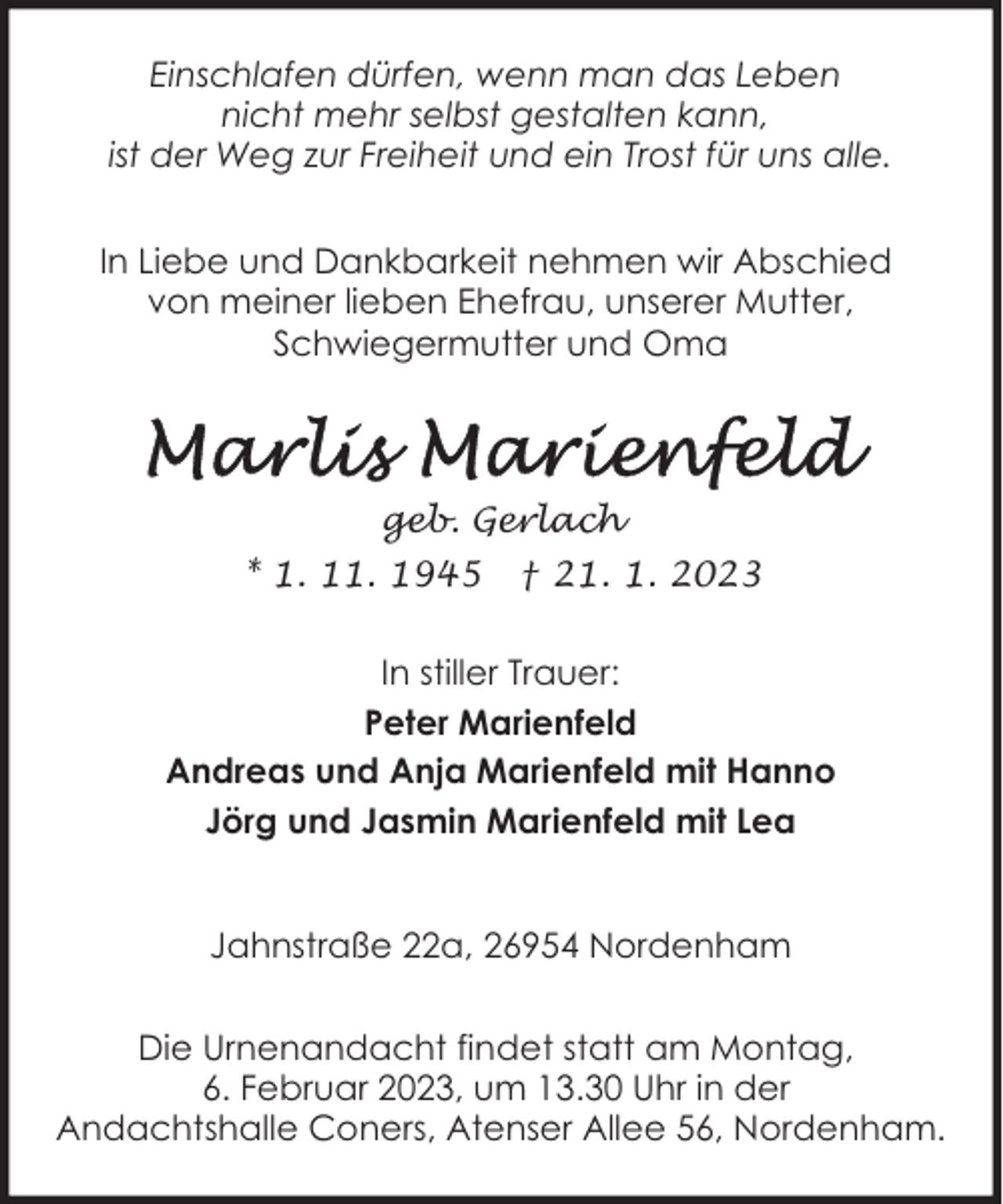<p>Einschlafen dürfen, wenn man das Leben<br />nicht mehr selbst gestalten kann,<br />ist der Weg zur Freiheit und ein Trost für uns alle.<br />In Liebe und Dankbarkeit nehmen wir Abschied<br />von meiner lieben Ehefrau, unserer Mutter,<br />Schwiegermutter und Oma</p><p>geb. Gerlach<br />* 1. 11. 1945</p><p>† 21. 1. 2023</p><p>In stiller Trauer:<br />Peter Marienfeld<br />Andreas und Anja Marienfeld mit Hanno<br />Jörg und Jasmin Marienfeld mit Lea<br />Jahnstraße 22a, 26954 Nordenham<br />Die Urnenandacht findet statt am Montag,<br />6. Februar 2023, um 13.30 Uhr in der<br />Andachtshalle Coners, Atenser Allee 56, Nordenham.</p>
