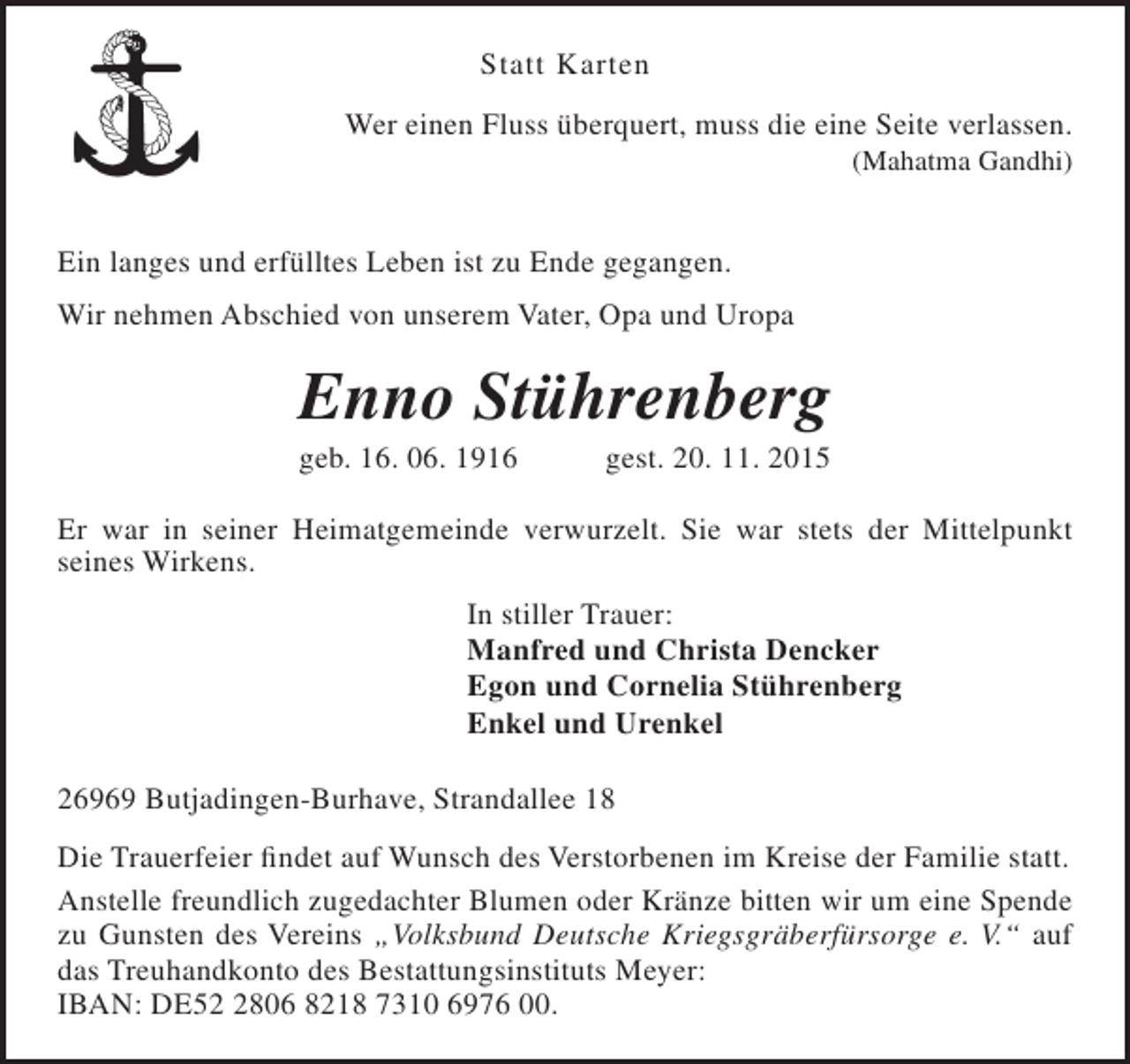 <p>Statt Karten<br />Wer einen Fluss überquert, muss die eine Seite verlassen.<br />(Mahatma Gandhi)</p><p>Ein langes und erfülltes Leben ist zu Ende gegangen.<br />Wir nehmen Abschied von unserem Vater, Opa und Uropa</p><p>Enno Stührenberg<br />geb. 16. 06. 1916</p><p>gest. 20. 11. 2015</p><p>Er war in seiner Heimatgemeinde verwurzelt. Sie war stets der Mittelpunkt<br />seines Wirkens.<br />In stiller Trauer:<br />Manfred und Christa Dencker<br />Egon und Cornelia Stührenberg<br />Enkel und Urenkel<br />26969 Butjadingen-Burhave, Strandallee 18<br />Die Trauerfeier findet auf Wunsch des Verstorbenen im Kreise der Familie statt.<br />Anstelle freundlich zugedachter Blumen oder Kränze bitten wir um eine Spende<br />zu Gunsten des Vereins „Volksbund Deutsche Kriegsgräberfürsorge e. V.“ auf<br />das Treuhandkonto des Bestattungsinstituts Meyer:<br />IBAN: DE5806 8218 7310 6976 00.</p>