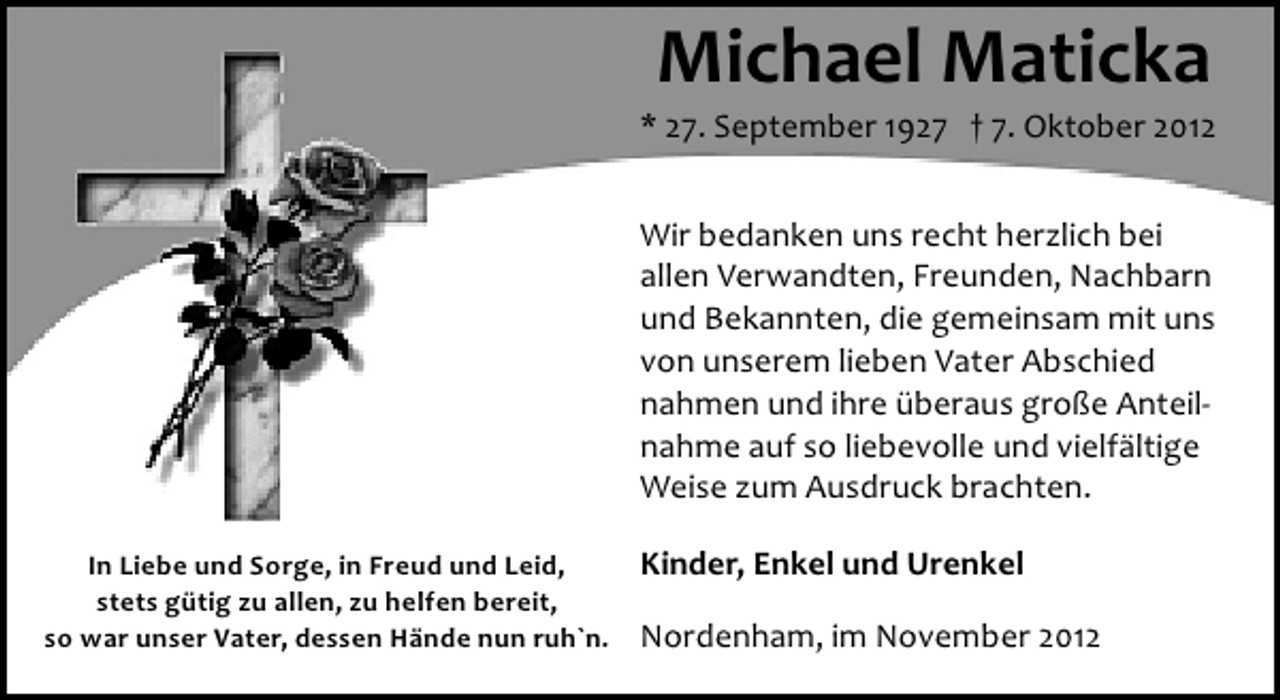 <p>Michael Maticka</p><p>* 27. September 1927 † 7. Oktober 2012<br />Wir bedanken uns recht herzlich bei<br />allen Verwandten, Freunden, Nachbarn<br />und Bekannten, die gemeinsam mit uns<br />von unserem lieben Vater Abschied<br />nahmen und ihre überaus große Anteil­<br />nahme auf so liebevolle und vielfältige<br />Weise zum Ausdruck brachten.<br />In Liebe und Sorge, in Freud und Leid,<br />stets gütig zu allen, zu helfen bereit,<br />so war unser Vater, dessen Hände nun ruh`n.</p><p>Kinder, Enkel und Urenkel<br />Nordenham, im November 2012</p>