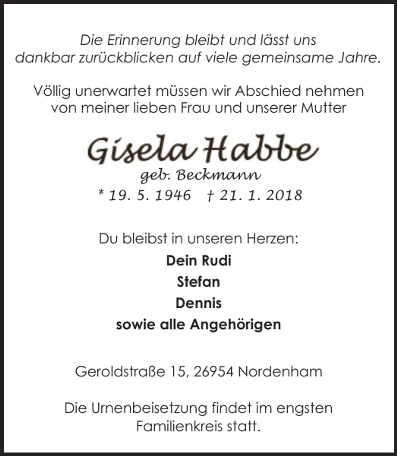 <p>Die Erinnerung bleibt und lässt uns<br />dankbar zurückblicken auf viele gemeinsame Jahre.<br />Völlig unerwartet müssen wir Abschied nehmen<br />von meiner lieben Frau und unserer Mutter</p><p>geb. Beckmann<br />* 19. 5. 1946 † 21. 1. 2018</p><p>Du bleibst in unseren Herzen:<br />Dein Rudi<br />Stefan<br />Dennis<br />sowie alle Angehörigen<br />Geroldstraße 15, 26954 Nordenham<br />Die Urnenbeisetzung findet im engsten<br />Familienkreis statt.</p>