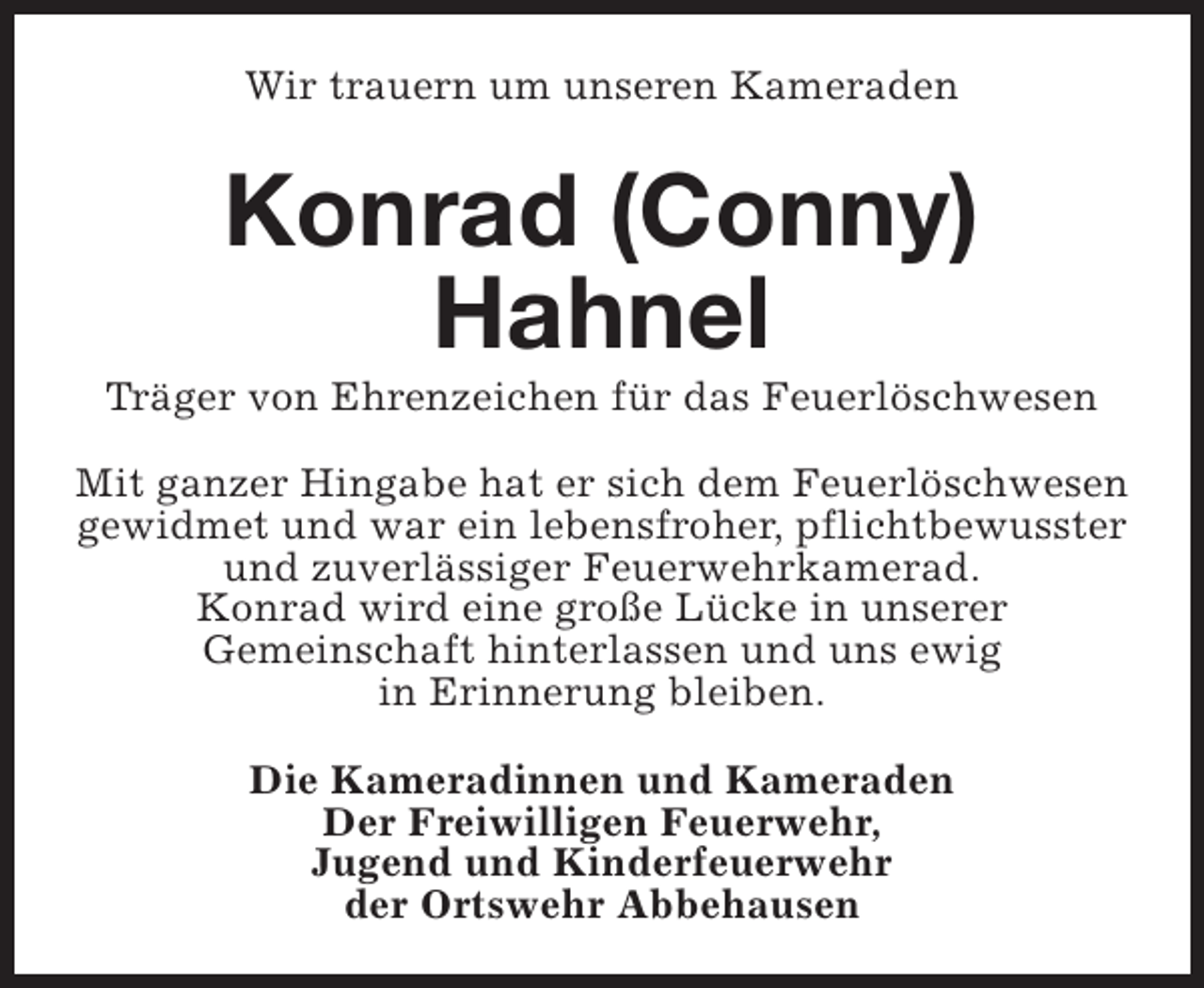 <p>Wir trauern um unseren Kameraden</p><p>Konrad (Conny)<br />Hahnel</p><p>Träger von Ehrenzeichen für das Feuerlöschwesen<br />Mit ganzer Hingabe hat er sich dem Feuerlöschwesen<br />gewidmet und war ein lebensfroher, pflichtbewusster<br />und zuverlässiger Feuerwehrkamerad.<br />Konrad wird eine große Lücke in unserer<br />Gemeinschaft hinterlassen und uns ewig<br />in Erinnerung bleiben.<br />Die Kameradinnen und Kameraden<br />Der Freiwilligen Feuerwehr,<br />Jugend und Kinderfeuerwehr<br />der Ortswehr Abbehausen</p>