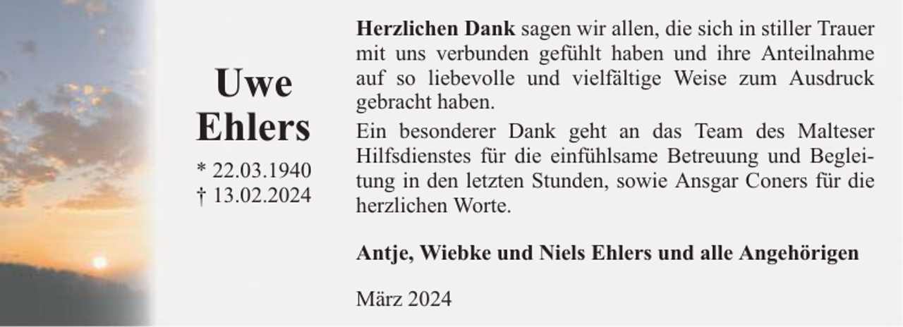 <p>Uwe<br />Ehlers<br />* 22.03.1940<br />† 13.02.2024</p><p>Herzlichen Dank sagen wir allen, die sich in stiller Trauer<br />mit uns verbunden gefühlt haben und ihre Anteilnahme<br />auf so liebevolle und vielfältige Weise zum Ausdruck<br />gebracht haben.<br />Ein besonderer Dank geht an das Team des Malteser<br />Hilfsdienstes für die einfühlsame Betreuung und Begleitung in den letzten Stunden, sowie Ansgar Coners für die<br />herzlichen Worte.<br />Antje, Wiebke und Niels Ehlers und alle Angehörigen<br />März 2024</p>