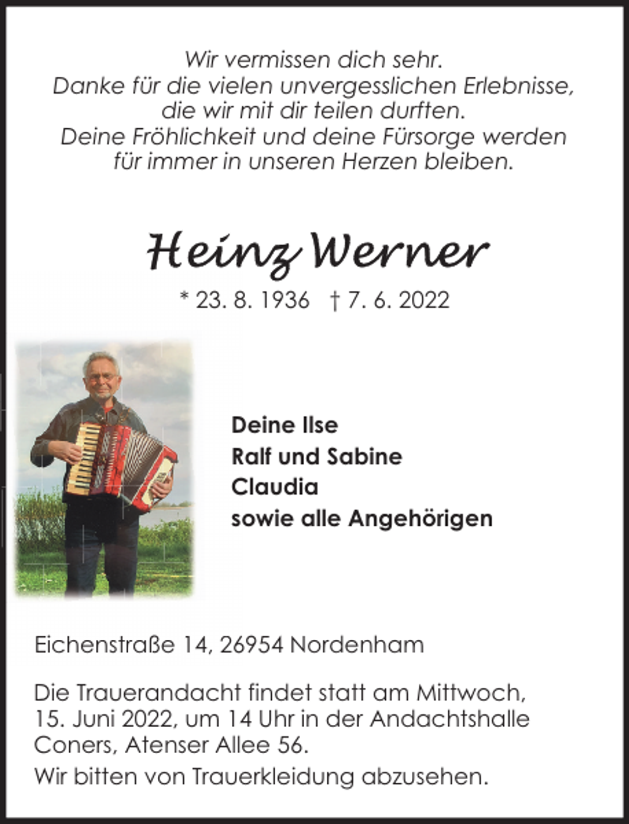<p>Wir vermissen dich sehr.<br />Danke für die vielen unvergesslichen Erlebnisse,<br />die wir mit dir teilen durften.<br />Deine Fröhlichkeit und deine Fürsorge werden<br />für immer in unseren Herzen bleiben.</p>
<p>* 23. 8. 1936 † 7. 6. 2022</p>
<p>Deine Ilse<br />Ralf und Sabine<br />Claudia<br />sowie alle Angehörigen</p>
<p>Eichenstraße 14, 26954 Nordenham<br />Die Trauerandacht findet statt am Mittwoch,<br />15. Juni 2022, um 14 Uhr in der Andachtshalle<br />Coners, Atenser Allee 56.<br />Wir bitten von Trauerkleidung abzusehen.</p>