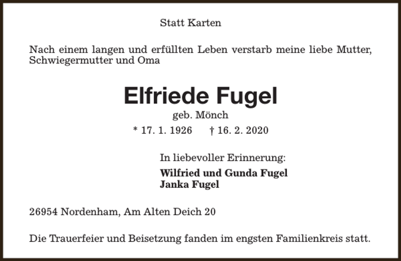 <p>Statt Karten<br />Nach einem langen und erfüllten Leben verstarb meine liebe Mutter,<br />Schwiegermutter und Oma</p><p>Elfriede Fugel<br />geb. Mönch</p><p>* 17. 1. 1926</p><p>† 16. 2. 2020</p><p>In liebevoller Erinnerung:<br />Wilfried und Gunda Fugel<br />Janka Fugel<br />26954 Nordenham, Am Alten Deich 20<br />Die Trauerfeier und Beisetzung fanden im engsten Familienkreis statt.</p>