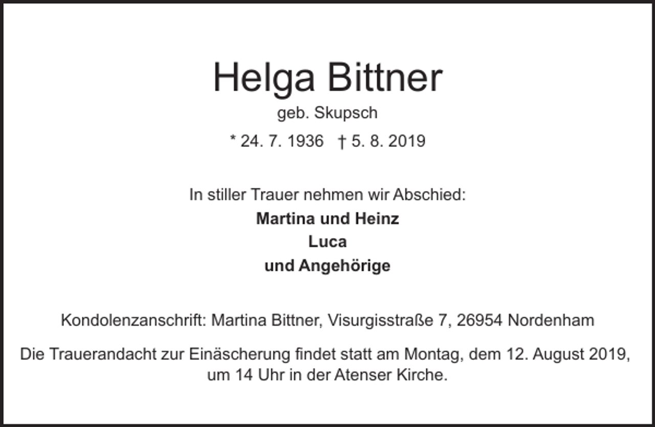 <p>Helga Bittner<br />geb. Skupsch</p><p>* 24. 7. 1936 † 5. 8. 2019<br />In stiller Trauer nehmen wir Abschied:<br />Martina und Heinz<br />Luca<br />und Angehörige<br />Kondolenzanschrift: Martina Bittner, Visurgisstraße 7, 26954 Nordenham<br />Die Trauerandacht zur Einäscherung findet statt am Montag, dem 12. August 2019,<br />um 14 Uhr in der Atenser Kirche.</p>