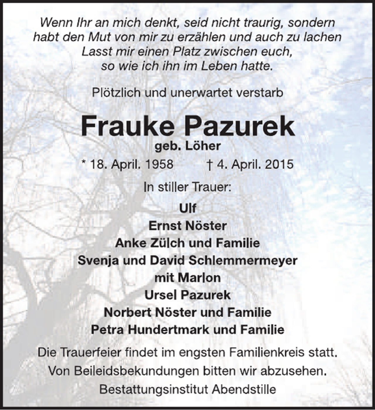 <p>Wenn Ihr an mich denkt, seid nicht traurig, sondern<br />habt den Mut von mir zu erzählen und auch zu lachen<br />Lasst mir einen Platz zwischen euch,<br />so wie ich ihn im Leben hatte.<br />Plötzlich und unerwartet verstarb</p><p>Frauke Pazurek<br />geb. Löher<br />* 18. April. 1958</p><p>† 4. April. 2015</p><p>In stiller Trauer:<br />Ulf<br />Ernst Nöster<br />Anke Zülch und Familie<br />Svenja und David Schlemmermeyer<br />mit Marlon<br />Ursel Pazurek<br />Norbert Nöster und Familie<br />Petra Hundertmark und Familie<br />Die Trauerfeier findet im engsten Familienkreis statt.<br />Von Beileidsbekundungen bitten wir abzusehen.<br />Bestattungsinstitut Abendstille</p>