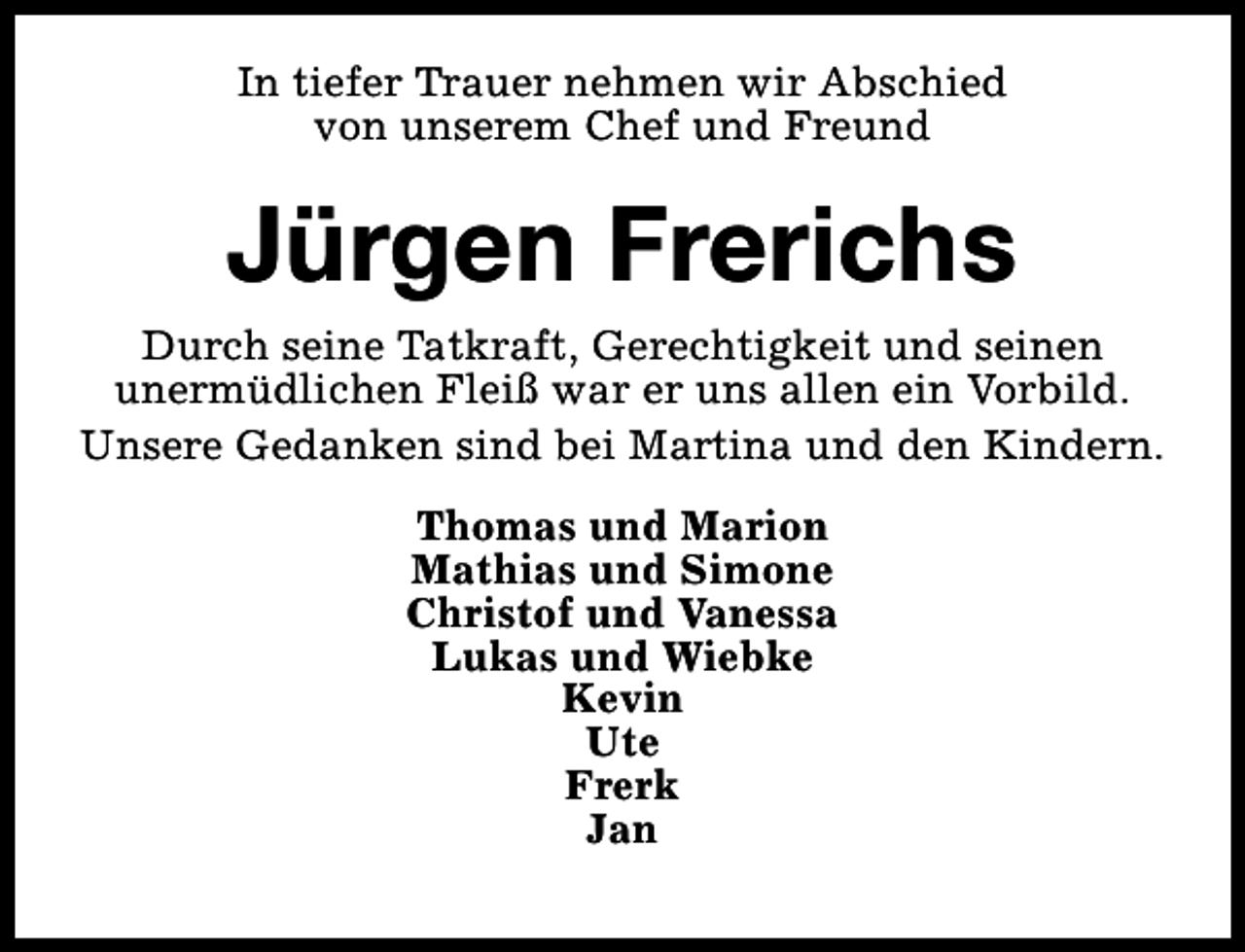 <p>In tiefer Trauer nehmen wir Abschied<br />von unserem Chef und Freund</p><p>Jürgen Frerichs<br />Durch seine Tatkraft, Gerechtigkeit und seinen<br />unermüdlichen Fleiß war er uns allen ein Vorbild.<br />Unsere Gedanken sind bei Martina und den Kindern.<br />Thomas und Marion<br />Mathias und Simone<br />Christof und Vanessa<br />Lukas und Wiebke<br />Kevin<br />Ute<br />Frerk<br />Jan</p>