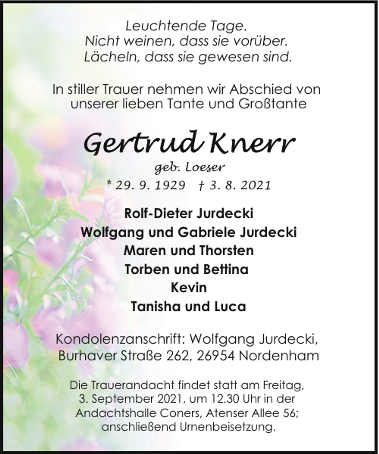 <p>Leuchtende Tage.<br />Nicht weinen, dass sie vorüber.<br />Lächeln, dass sie gewesen sind.<br />In stiller Trauer nehmen wir Abschied von<br />unserer lieben Tante und Großtante</p>
<p>geb. Loeser<br />* 29. 9. 1929</p>
<p>† 3. 8. 2021</p>
<p>Rolf-Dieter Jurdecki<br />Wolfgang und Gabriele Jurdecki<br />Maren und Thorsten<br />Torben und Bettina<br />Kevin<br />Tanisha und Luca<br />Kondolenzanschrift: Wolfgang Jurdecki,<br />Burhaver Straße 262, 26954 Nordenham<br />Die Trauerandacht findet statt am Freitag,<br />3. September 2021, um 12.30 Uhr in der<br />Andachtshalle Coners, Atenser Allee 56;<br />anschließend Urnenbeisetzung.</p>