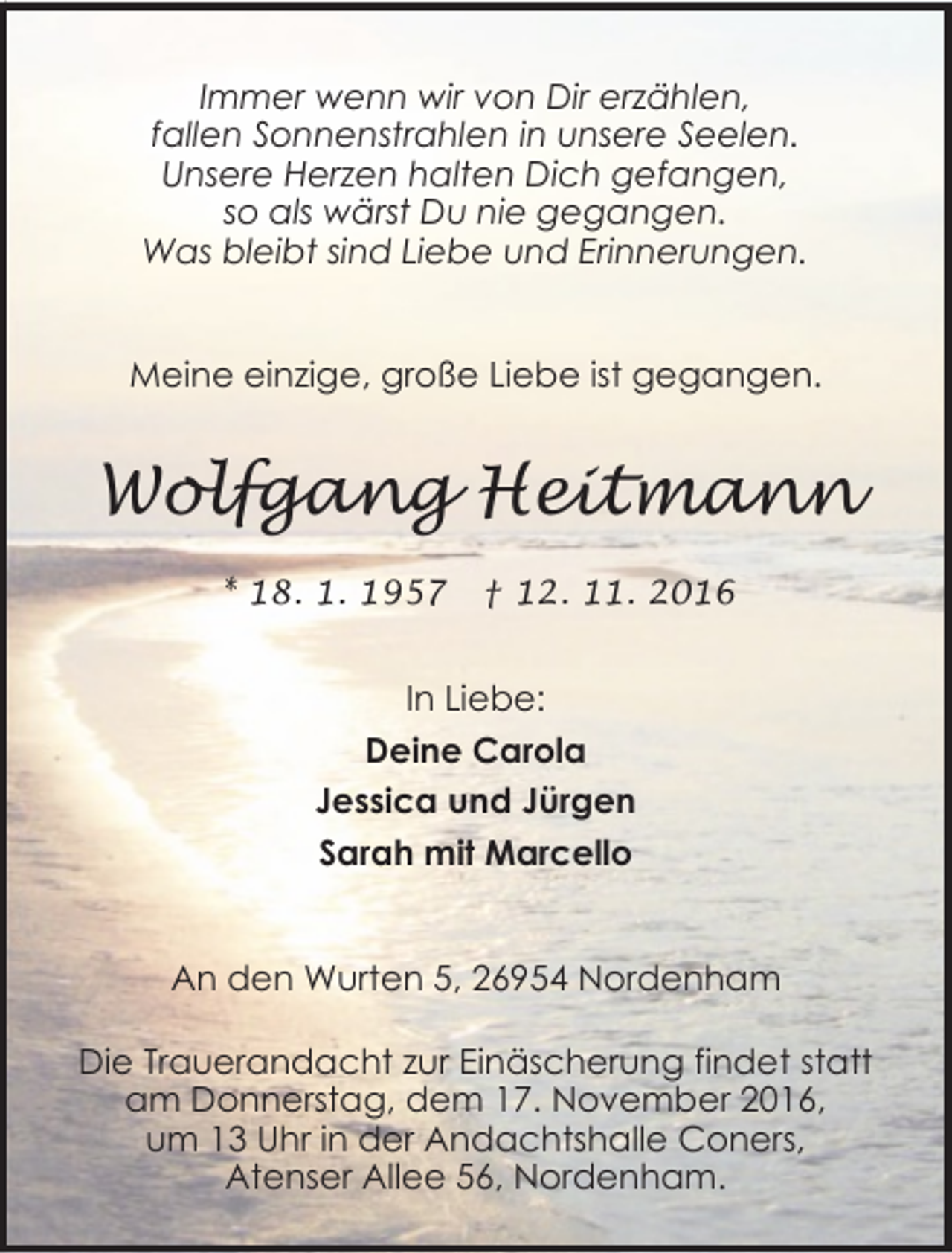 <p>Immer wenn wir von Dir erzählen,<br />fallen Sonnenstrahlen in unsere Seelen.<br />Unsere Herzen halten Dich gefangen,<br />so als wärst Du nie gegangen.<br />Was bleibt sind Liebe und Erinnerungen.</p><p>Meine einzige, große Liebe ist gegangen.</p><p>Wolfgang Heitmann<br />* 18. 1. 1957</p><p>† 12. 11. 2016</p><p>In Liebe:<br />Deine Carola<br />Jessica und Jürgen<br />Sarah mit Marcello</p><p>An den Wurten 5, 26954 Nordenham<br />Die Trauerandacht zur Einäscherung findet statt<br />am Donnerstag, dem 17. November 2016,<br />um 13 Uhr in der Andachtshalle Coners,<br />Atenser Allee 56, Nordenham.</p>