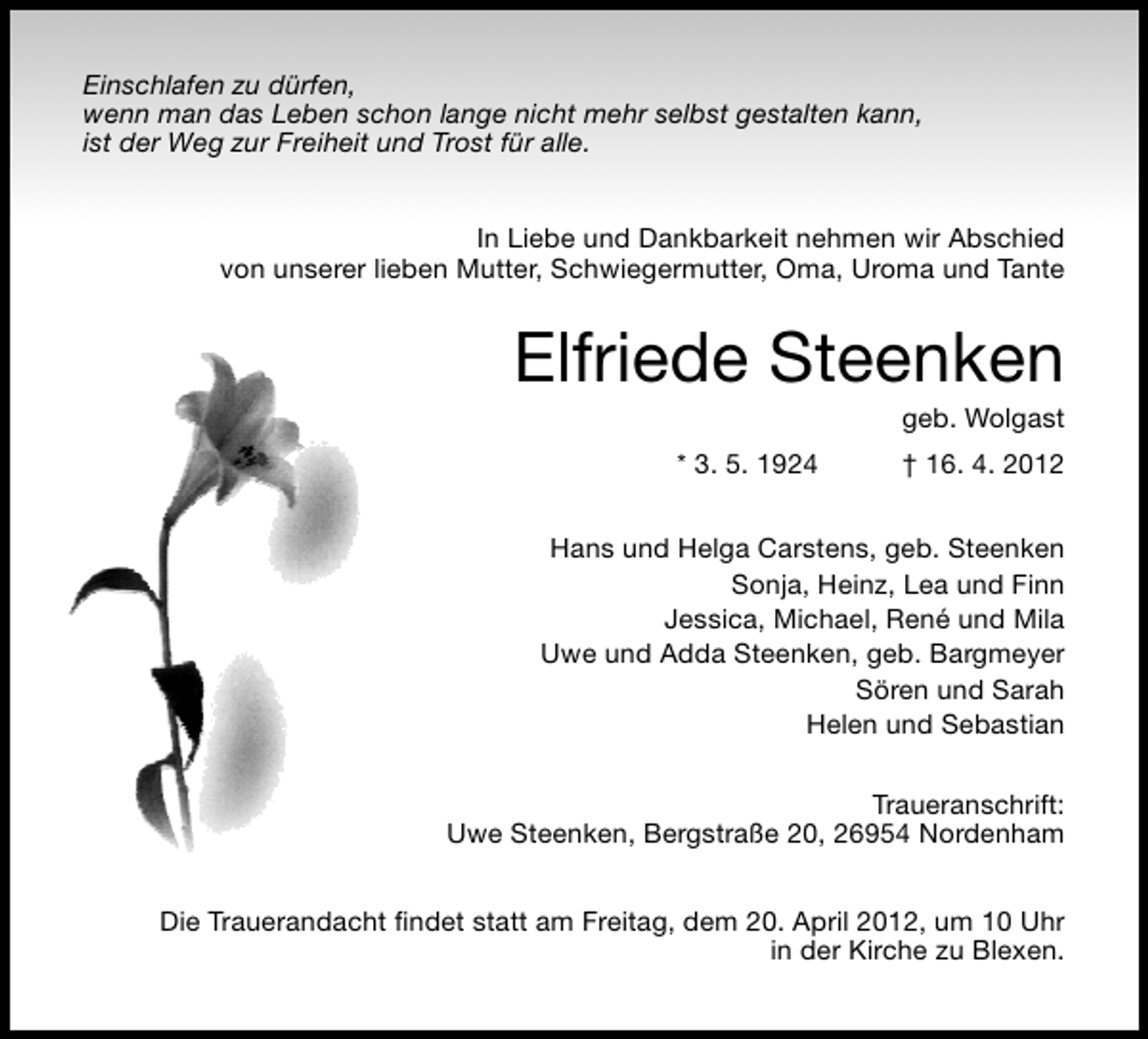 <p>Einschlafen zu dürfen,<br />wenn man das Leben schon lange nicht mehr selbst gestalten kann,<br />ist der Weg zur Freiheit und Trost für alle.<br />In Liebe und Dankbarkeit nehmen wir Abschied<br />von unserer lieben Mutter, Schwiegermutter, Oma, Uroma und Tante</p><p>Elfriede Steenken<br />geb. Wolgast</p><p>* 3. 5. 1924</p><p>† 16. 4. 2012</p><p>Hans und Helga Carstens, geb. Steenken<br />Sonja, Heinz, Lea und Finn<br />Jessica, Michael, René und Mila<br />Uwe und Adda Steenken, geb. Bargmeyer<br />Sören und Sarah<br />Helen und Sebastian<br />Traueranschrift:<br />Uwe Steenken, Bergstraße 20, 26954 Nordenham<br />Die Trauerandacht ﬁndet statt am Freitag, dem 20. April 2012, um 10 Uhr<br />in der Kirche zu Blexen.</p>