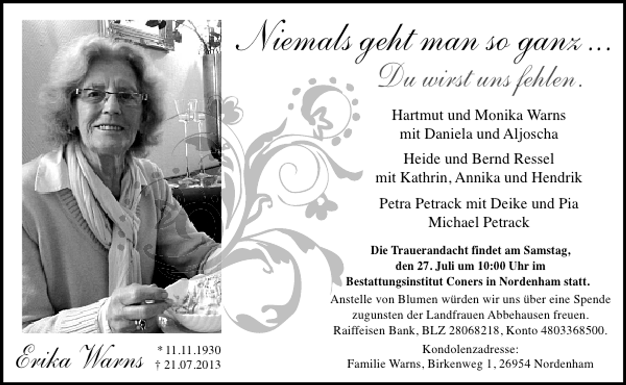 <p>Niemals geht man so ganz...<br />Du wirst uns fehlen.<br />Hartmut und Monika Warns<br />mit Daniela und Aljoscha<br />Heide und Bernd Ressel<br />mit Kathrin, Annika und Hendrik<br />Petra Petrack mit Deike und Pia<br />Michael Petrack</p>
<p>Erika Warns</p>
<p>* 11.11.1930<br />† 21.07.2013</p>
<p>Die Trauerandacht findet am Samstag,<br />den 27. Juli um 10:00 Uhr im<br />Bestattungsinstitut Coners in Nordenham statt.<br />Anstelle von Blumen würden wir uns über eine Spende<br />zugunsten der Landfrauen Abbehausen freuen.<br />Raiffeisen Bank, BLZ 28068218, Konto 4803368500.<br />Kondolenzadresse:<br />Familie Warns, Birkenweg 1, 26954 Nordenham</p>
