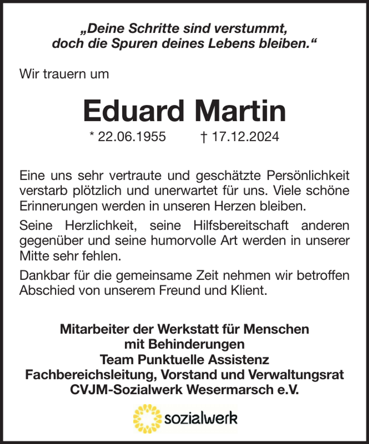 <p>„Deine Schritte sind verstummt,<br />doch die Spuren deines Lebens bleiben.“<br />Wir trauern um</p><p>Eduard Martin<br />* 22.06.1955</p><p>† 17.12.2024</p><p>Eine uns sehr vertraute und geschätzte Persönlichkeit<br />verstarb plötzlich und unerwartet für uns. Viele schöne<br />Erinnerungen werden in unseren Herzen bleiben.<br />Seine Herzlichkeit, seine Hilfsbereitschaft anderen<br />gegenüber und seine humorvolle Art werden in unserer<br />Mitte sehr fehlen.<br />Dankbar für die gemeinsame Zeit nehmen wir betroffen<br />Abschied von unserem Freund und Klient.<br />Mitarbeiter der Werkstatt für Menschen<br />mit Behinderungen<br />Team Punktuelle Assistenz<br />Fachbereichsleitung, Vorstand und Verwaltungsrat<br />CVJM-Sozialwerk Wesermarsch e.V.</p>