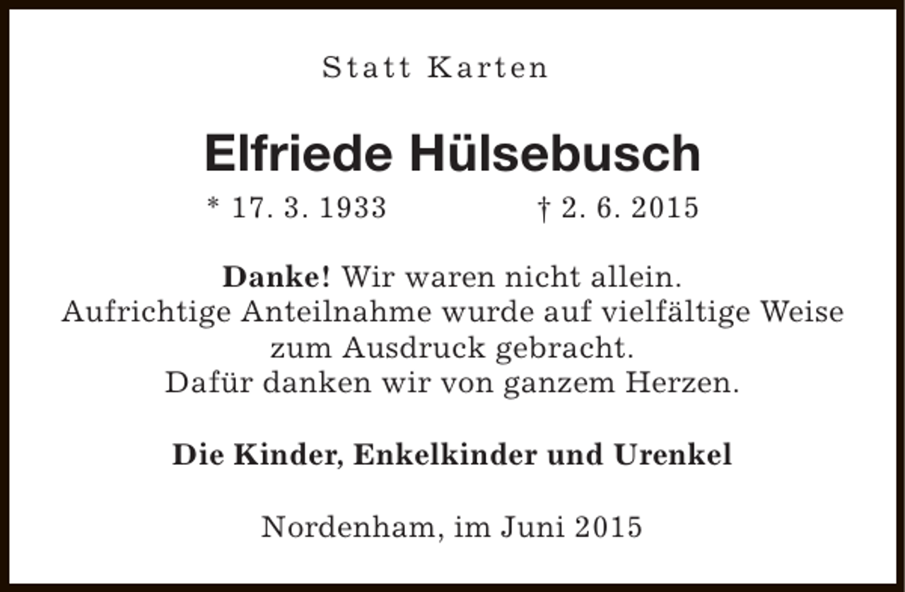 <p>S t a t t K a rt e n</p><p>Elfriede Hülsebusch<br />* 17. 3. 1933</p><p>† 2. 6. 2015</p><p>Danke! Wir waren nicht allein.<br />Aufrichtige Anteilnahme wurde auf vielfältige Weise<br />zum Ausdruck gebracht.<br />Dafür danken wir von ganzem Herzen.<br />Die Kinder, Enkelkinder und Urenkel<br />Nordenham, im Juni 2015</p>
