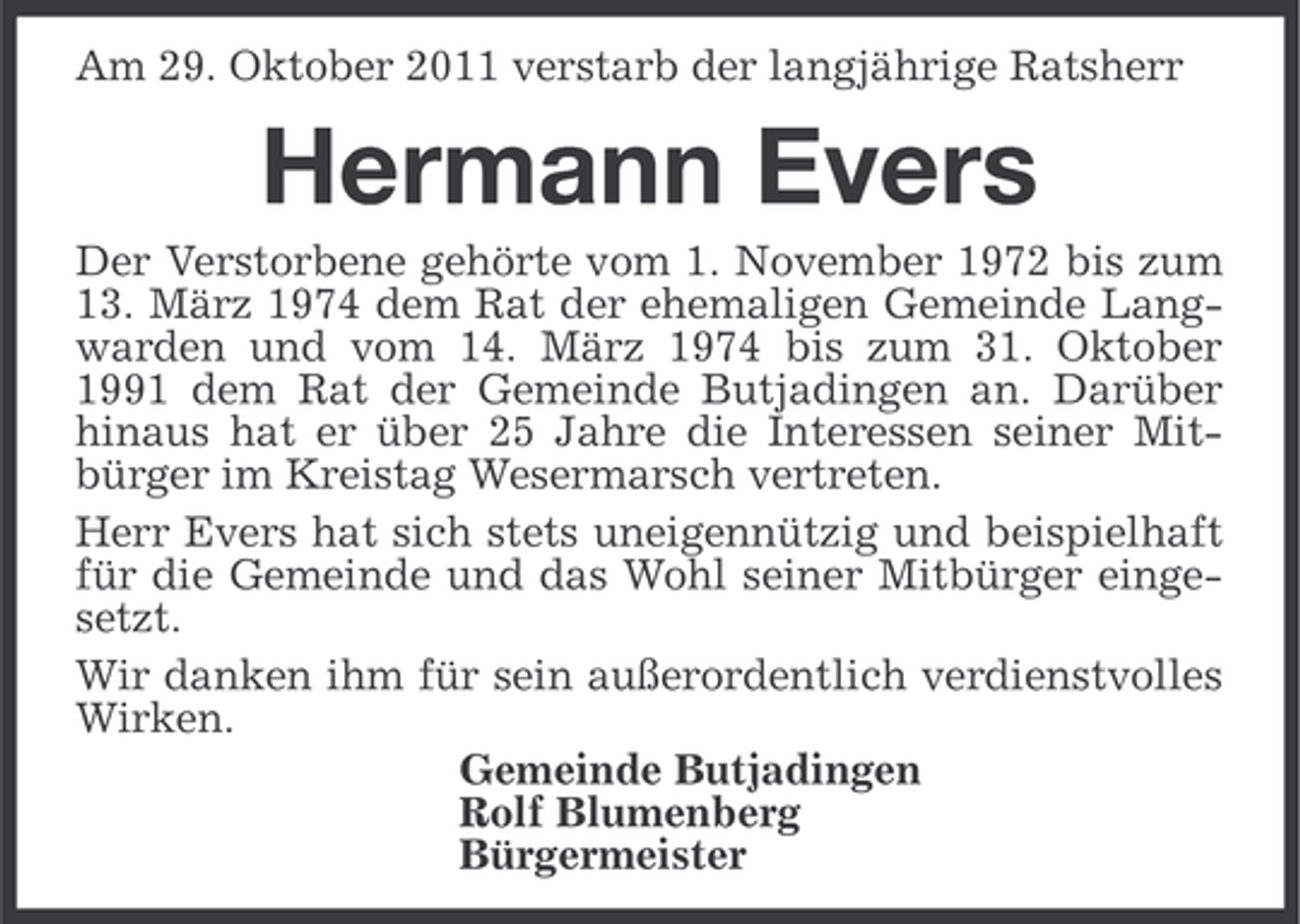 <p>Am 29. Oktober 2011 verstarb der langjährige Ratsherr</p><p>Hermann Evers<br />Der Verstorbene gehörte vom 1. November 1972 bis zum<br />13. März 1974 dem Rat der ehemaligen Gemeinde Langwarden und vom 14. März 1974 bis zum 31. Oktober<br />1991 dem Rat der Gemeinde Butjadingen an. Darüber<br />hinaus hat er über 25 Jahre die Interessen seiner Mitbürger im Kreistag Wesermarsch vertreten.<br />Herr Evers hat sich stets uneigennützig und beispielhaft<br />für die Gemeinde und das Wohl seiner Mitbürger eingesetzt.<br />Wir danken ihm für sein außerordentlich verdienstvolles<br />Wirken.<br />Gemeinde Butjadingen<br />Rolf Blumenberg<br />Bürgermeister</p>